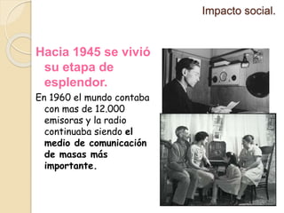 Impacto social.
Hacia 1945 se vivió
su etapa de
esplendor.
En 1960 el mundo contaba
con mas de 12.000
emisoras y la radio
continuaba siendo el
medio de comunicación
de masas más
importante.
 