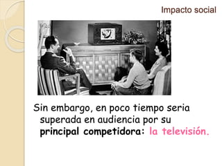 Impacto social
Sin embargo, en poco tiempo seria
superada en audiencia por su
principal competidora: la televisión.
 