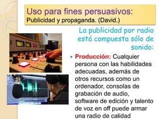 Uso para fines persuasivos:
Publicidad y propaganda. (David.)
La publicidad por radio
está compuesta sólo de
sonido:
 Producción: Cualquier
persona con las habilidades
adecuadas, además de
otros recursos como un
ordenador, consolas de
grabación de audio,
software de edición y talento
de voz en off puede armar
una radio de calidad
 