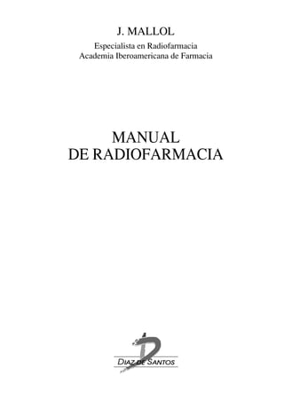 J. MALLOL
    Especialista en Radiofarmacia
 Academia Iberoamericana de Farmacia




     MANUAL
DE RADIOFARMACIA
 