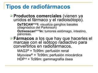 Tipos de radiofármacos Productos comerciales  (vienen ya unidos el fármaco y el radioisótopo). DaTSCAN ®123 I:  visualiza ganglios basales (diagnóstico del Parkinson) Octreoscan ®111 In:  tumores estómago, intestino, páncreas. Fármacos  a los que hay que hacerles el marcaje con el isótopo radiactivo para convertirlos en radiofármacos. MAG3 ®  + Tc99m: perfusión renal Myoview ®   +  Tc99m; perfusión miocárdica HDP  ®  + Tc99m: gammagrafía ósea 