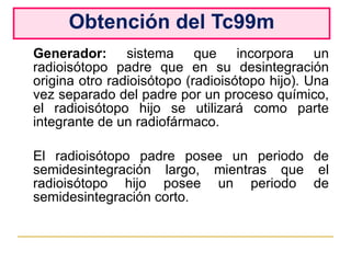 Obtención del Tc99m Generador:  sistema que incorpora un radioisótopo padre que en su desintegración origina otro radioisótopo (radioisótopo hijo). Una vez separado del padre por un proceso químico, el radioisótopo hijo se utilizará como parte integrante de un radiofármaco. El radioisótopo padre posee un periodo de semidesintegración largo, mientras que el radioisótopo hijo posee un periodo de semidesintegración corto. 