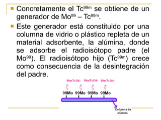Concretamente el Tc 99m  se obtiene de un generador de Mo 99  – Tc 99m .  Este generador está constituido por una columna de vidrio o plástico repleta de un material adsorbente, la alúmina, donde se adsorbe el radioisótopo padre (el Mo 99 ). El radioisótopo hijo (Tc 99m ) crece como consecuencia de la desintegración del padre. 