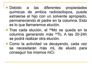 Debido a las diferentes propiedades químicas de ambos radioisótopos, puede extraerse el hijo con un solvente apropiado, permaneciendo el padre en la columna. Esto es lo que llamaremos elución. Tras cada elución, el  99 Mo se queda en la columna generando más  99 Tc. A las 20-24h se podrá realizar otra elución. Como la actividad va decayendo, cada vez se necesitarán más mL de eluido para conseguir los mismos mCi. 
