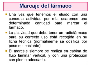 Una vez que tenemos el eluido con una concreta actividad por mL, usaremos una determinada cantidad para marcar el fármaco. La actividad que debe tener un radiofármaco para su correcto uso está recogida en su ficha técnica (normalmente se dosifica por peso del paciente). El marcaje siempre se realiza en cabina de flujo laminar vertical, y con una protección con plomo adecuada. Marcaje del fármaco 