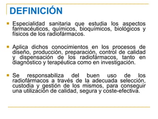 DEFINICIÓN Especialidad sanitaria que estudia los aspectos farmacéuticos, químicos, bioquímicos, biológicos y físicos de los radiofármacos. Aplica dichos conocimientos en los procesos de diseño, producción, preparación, control de calidad y dispensación de los radiofármacos, tanto en diagnóstico y terapéutica como en investigación. Se responsabiliza del buen uso de los radiofármacos a través de la adecuada selección, custodia y gestión de los mismos, para conseguir una utilización de calidad, segura y coste-efectiva. 