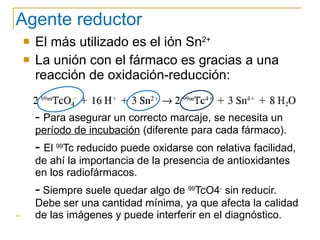 Agente reductor El más utilizado es el ión Sn 2+ La unión con el fármaco es gracias a una reacción de oxidación-reducción: -  Para asegurar un correcto marcaje, se necesita un  período de incubación  (diferente para cada fármaco). -   El  99 Tc reducido puede oxidarse con relativa facilidad, de ahí la importancia de la presencia de antioxidantes en los radiofármacos. -  Siempre suele quedar algo de  99 TcO4 -  sin reducir. Debe ser una cantidad mínima, ya que afecta la calidad de las imágenes y puede interferir en el diagnóstico. 