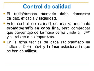 Control de calidad El radiofármaco marcado debe demostrar calidad, eficacia y seguridad. Este control de calidad se realiza mediante  cromatografía en capa fina,  para comprobar qué porcentaje de fármaco se ha unido al Tc 99m  y si existen o no impurezas. En la ficha técnica de cada radiofármaco se indica la fase móvil y la fase estacionaria que se han de utilizar. 