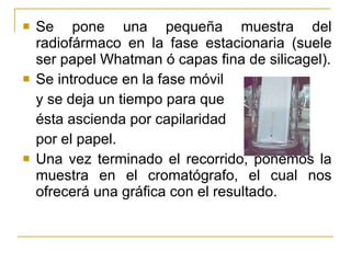 Se pone una pequeña muestra del radiofármaco en la fase estacionaria (suele ser papel Whatman ó capas fina de silicagel). Se introduce en la fase móvil  y se deja un tiempo para que  ésta ascienda por capilaridad  por el papel. Una vez terminado el recorrido, ponemos la muestra en el cromatógrafo, el cual nos ofrecerá una gráfica con el resultado. 
