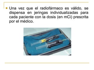 Una vez que el radiofármaco es válido, se dispensa en jeringas individualizadas para cada paciente con la dosis (en mCi) prescrita por el médico. 