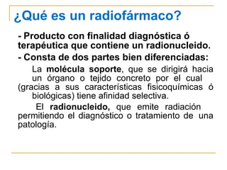 ¿Qué es un radiofármaco? -   Producto con finalidad diagnóstica ó terapéutica que contiene un radionucleido. - Consta de dos partes bien diferenciadas:  La  molécula soporte , que se dirigirá hacia  un órgano o tejido concreto por el cual  (gracias a sus características fisicoquímicas ó  biológicas) tiene afinidad selectiva. El  radionucleido,  que emite radiación  permitiendo el diagnóstico o tratamiento de  una patología. 