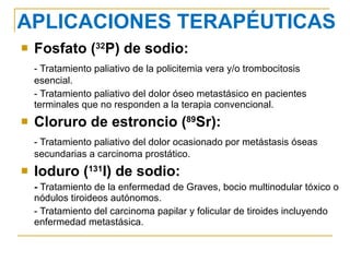 Fosfato ( 32 P) de sodio: - Tratamiento paliativo de la policitemia vera y/o trombocitosis esencial. - Tratamiento paliativo del dolor óseo metastásico en pacientes terminales que no responden a la terapia convencional. Cloruro de estroncio ( 89 Sr): - Tratamiento paliativo del dolor ocasionado por metástasis óseas secundarias a carcinoma prostático. Ioduro ( 131 I) de sodio: -  Tratamiento de la enfermedad de Graves, bocio multinodular tóxico o nódulos tiroideos autónomos. - Tratamiento del carcinoma papilar y folicular de tiroides incluyendo enfermedad metastásica. APLICACIONES TERAPÉUTICAS 