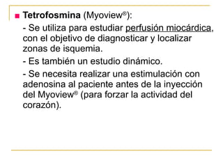 ■   Tetrofosmina  (Myoview ® ): - Se utiliza para estudiar  perfusión miocárdica , con el objetivo de diagnosticar y localizar zonas de isquemia. - Es también un estudio dinámico. - Se necesita realizar una estimulación con adenosina al paciente antes de la inyección del Myoview ®  (para forzar la actividad del corazón). 