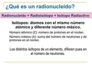 Isótopos: átomos con el mismo número atómico y diferente número másico. Número atómico (Z): número de protones en el núcleo. Número másico (A): suma del número de neutrones y de protones en el núcleo. Los distintos isótopos de un elemento, difieren pues en el número de neutrones.  ¿Qué es un radionucleido? Radionucleido = Radioisótopo = Isótopo Radiactivo 