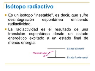 Isótopo radiactivo Es un isótopo "inestable", es decir, que sufre desintegración espontánea emitiendo radiactividad. La radiactividad es el resultado de una transición espontánea desde un estado energético excitado a un estado final de menos energía. Estado excitado Estado fundamental Radiactividad 