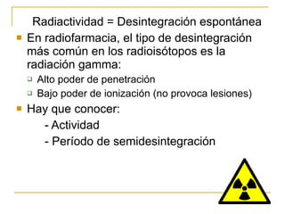 Radiactividad = Desintegración espontánea En radiofarmacia, el tipo de desintegración más común en los radioisótopos es la radiación gamma: Alto poder de penetración Bajo poder de ionización (no provoca lesiones) Hay que conocer: - Actividad - Período de semidesintegración 