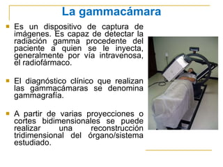 Es un dispositivo de captura de imágenes. Es capaz de detectar la radiación gamma procedente del paciente a quien se le inyecta, generalmente por vía intravenosa, el radiofármaco. El diagnóstico clínico que realizan las gammacámaras se denomina gammagrafía. A partir de varias proyecciones o cortes bidimensionales se puede realizar una reconstrucción tridimensional del órgano/sistema estudiado. La gammacámara 