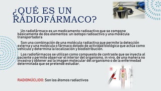 ¿QUÉ ES UN
RADIOFÁRMACO?
Un radiofármaco es un medicamento radioactivo que se compone
básicamente de dos elementos: un isotopo radioactivo y una molécula
transportadora
Son una combinación de una molécula radiactiva que permite la detección
externa y una molécula o fármaco dotado de actividad biológica que actúa como
vehículo y determina la localización y biodistribución.
Los radiofármacos se utilizan como compuesto de contraste que se inyecta al
paciente y permite observar el interior del organismo, in vivo, de una manera no
invasiva y obtener así la imagen molecular del organismo o de la enfermedad
determinada que se pretende estudiar.
RADIONÚCLIDO: Son los átomos radiactivos