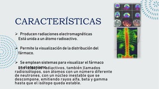 CARACTERÍSTICAS
Producen radiaciones electromagnéticas
Está unida a un átomo radioactivo.
Permite la visualización de la distribución del
fármaco.
Se emplean sistemas para visualizar el fármaco
en el organismo
Los isótopos radiactivos, también llamados
radioisótopos, son átomos con un número diferente
de neutrones, con un núcleo inestable que se
descompone, emitiendo rayos alfa, beta y gamma
hasta que el isótopo queda estable.