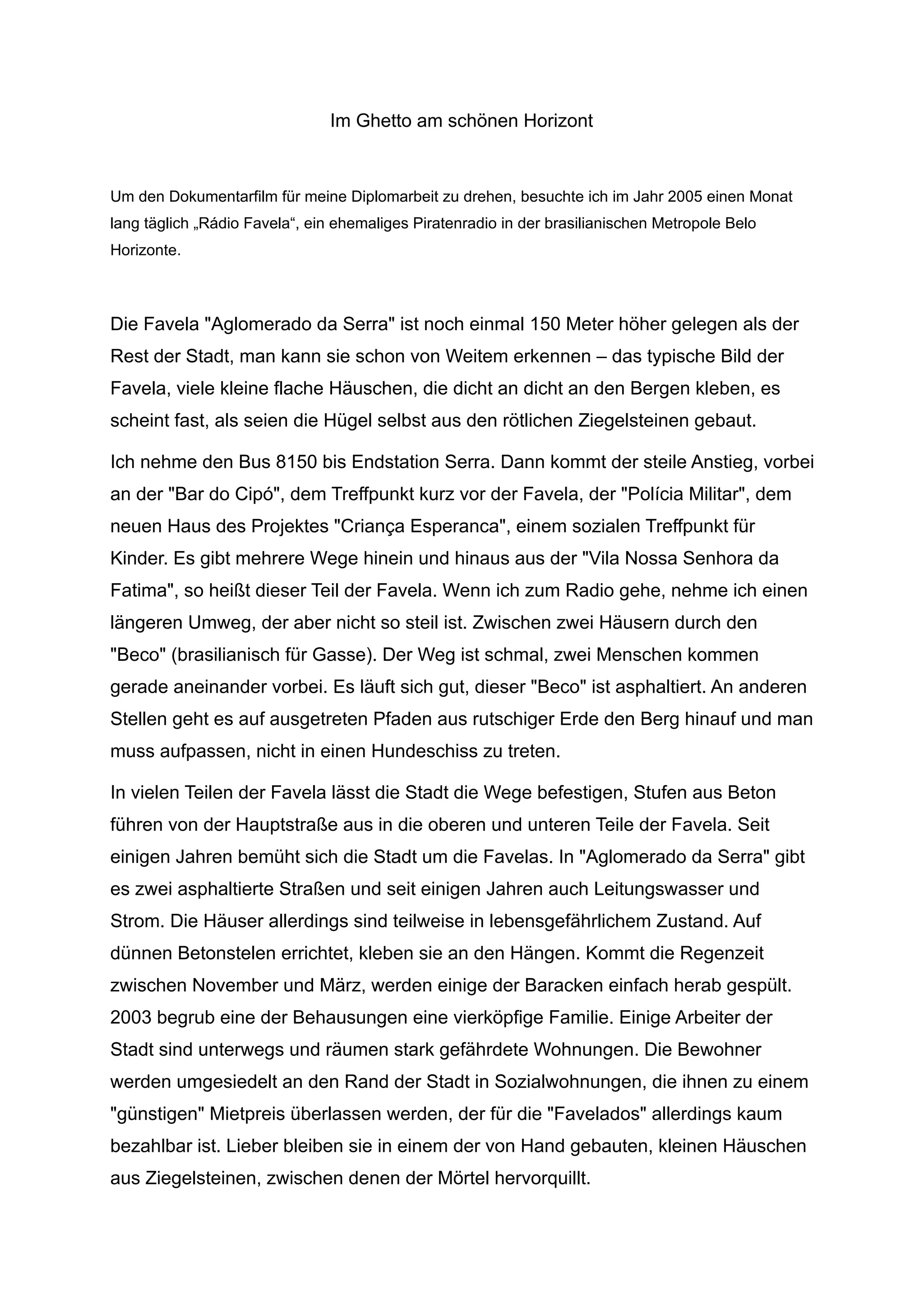 Im Ghetto am schönen Horizont
Um den Dokumentarfilm für meine Diplomarbeit zu drehen, besuchte ich im Jahr 2005 einen Monat
lang täglich „Rádio Favela“, ein ehemaliges Piratenradio in der brasilianischen Metropole Belo
Horizonte.
Die Favela "Aglomerado da Serra" ist noch einmal 150 Meter höher gelegen als der
Rest der Stadt, man kann sie schon von Weitem erkennen – das typische Bild der
Favela, viele kleine flache Häuschen, die dicht an dicht an den Bergen kleben, es
scheint fast, als seien die Hügel selbst aus den rötlichen Ziegelsteinen gebaut.
Ich nehme den Bus 8150 bis Endstation Serra. Dann kommt der steile Anstieg, vorbei
an der "Bar do Cipó", dem Treffpunkt kurz vor der Favela, der "Polícia Militar", dem
neuen Haus des Projektes "Criança Esperanca", einem sozialen Treffpunkt für
Kinder. Es gibt mehrere Wege hinein und hinaus aus der "Vila Nossa Senhora da
Fatima", so heißt dieser Teil der Favela. Wenn ich zum Radio gehe, nehme ich einen
längeren Umweg, der aber nicht so steil ist. Zwischen zwei Häusern durch den
"Beco" (brasilianisch für Gasse). Der Weg ist schmal, zwei Menschen kommen
gerade aneinander vorbei. Es läuft sich gut, dieser "Beco" ist asphaltiert. An anderen
Stellen geht es auf ausgetreten Pfaden aus rutschiger Erde den Berg hinauf und man
muss aufpassen, nicht in einen Hundeschiss zu treten.
In vielen Teilen der Favela lässt die Stadt die Wege befestigen, Stufen aus Beton
führen von der Hauptstraße aus in die oberen und unteren Teile der Favela. Seit
einigen Jahren bemüht sich die Stadt um die Favelas. In "Aglomerado da Serra" gibt
es zwei asphaltierte Straßen und seit einigen Jahren auch Leitungswasser und
Strom. Die Häuser allerdings sind teilweise in lebensgefährlichem Zustand. Auf
dünnen Betonstelen errichtet, kleben sie an den Hängen. Kommt die Regenzeit
zwischen November und März, werden einige der Baracken einfach herab gespült.
2003 begrub eine der Behausungen eine vierköpfige Familie. Einige Arbeiter der
Stadt sind unterwegs und räumen stark gefährdete Wohnungen. Die Bewohner
werden umgesiedelt an den Rand der Stadt in Sozialwohnungen, die ihnen zu einem
"günstigen" Mietpreis überlassen werden, der für die "Favelados" allerdings kaum
bezahlbar ist. Lieber bleiben sie in einem der von Hand gebauten, kleinen Häuschen
aus Ziegelsteinen, zwischen denen der Mörtel hervorquillt.
 