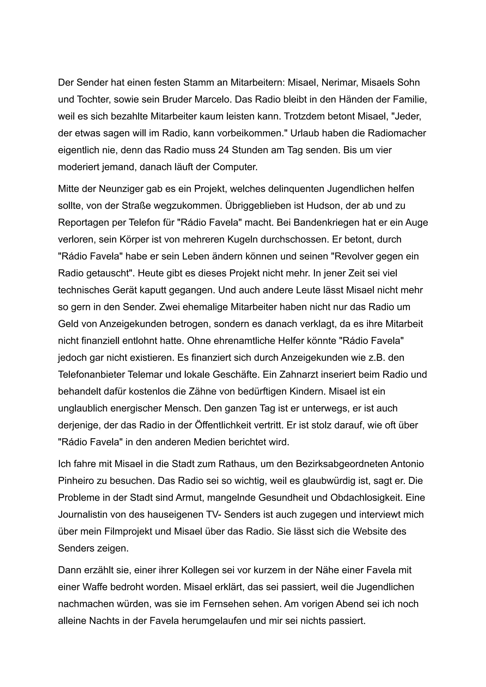 Der Sender hat einen festen Stamm an Mitarbeitern: Misael, Nerimar, Misaels Sohn
und Tochter, sowie sein Bruder Marcelo. Das Radio bleibt in den Händen der Familie,
weil es sich bezahlte Mitarbeiter kaum leisten kann. Trotzdem betont Misael, "Jeder,
der etwas sagen will im Radio, kann vorbeikommen." Urlaub haben die Radiomacher
eigentlich nie, denn das Radio muss 24 Stunden am Tag senden. Bis um vier
moderiert jemand, danach läuft der Computer.
Mitte der Neunziger gab es ein Projekt, welches delinquenten Jugendlichen helfen
sollte, von der Straße wegzukommen. Übriggeblieben ist Hudson, der ab und zu
Reportagen per Telefon für "Rádio Favela" macht. Bei Bandenkriegen hat er ein Auge
verloren, sein Körper ist von mehreren Kugeln durchschossen. Er betont, durch
"Rádio Favela" habe er sein Leben ändern können und seinen "Revolver gegen ein
Radio getauscht". Heute gibt es dieses Projekt nicht mehr. In jener Zeit sei viel
technisches Gerät kaputt gegangen. Und auch andere Leute lässt Misael nicht mehr
so gern in den Sender. Zwei ehemalige Mitarbeiter haben nicht nur das Radio um
Geld von Anzeigekunden betrogen, sondern es danach verklagt, da es ihre Mitarbeit
nicht finanziell entlohnt hatte. Ohne ehrenamtliche Helfer könnte "Rádio Favela"
jedoch gar nicht existieren. Es finanziert sich durch Anzeigekunden wie z.B. den
Telefonanbieter Telemar und lokale Geschäfte. Ein Zahnarzt inseriert beim Radio und
behandelt dafür kostenlos die Zähne von bedürftigen Kindern. Misael ist ein
unglaublich energischer Mensch. Den ganzen Tag ist er unterwegs, er ist auch
derjenige, der das Radio in der Öffentlichkeit vertritt. Er ist stolz darauf, wie oft über
"Rádio Favela" in den anderen Medien berichtet wird.
Ich fahre mit Misael in die Stadt zum Rathaus, um den Bezirksabgeordneten Antonio
Pinheiro zu besuchen. Das Radio sei so wichtig, weil es glaubwürdig ist, sagt er. Die
Probleme in der Stadt sind Armut, mangelnde Gesundheit und Obdachlosigkeit. Eine
Journalistin von des hauseigenen TV- Senders ist auch zugegen und interviewt mich
über mein Filmprojekt und Misael über das Radio. Sie lässt sich die Website des
Senders zeigen.
Dann erzählt sie, einer ihrer Kollegen sei vor kurzem in der Nähe einer Favela mit
einer Waffe bedroht worden. Misael erklärt, das sei passiert, weil die Jugendlichen
nachmachen würden, was sie im Fernsehen sehen. Am vorigen Abend sei ich noch
alleine Nachts in der Favela herumgelaufen und mir sei nichts passiert.
 