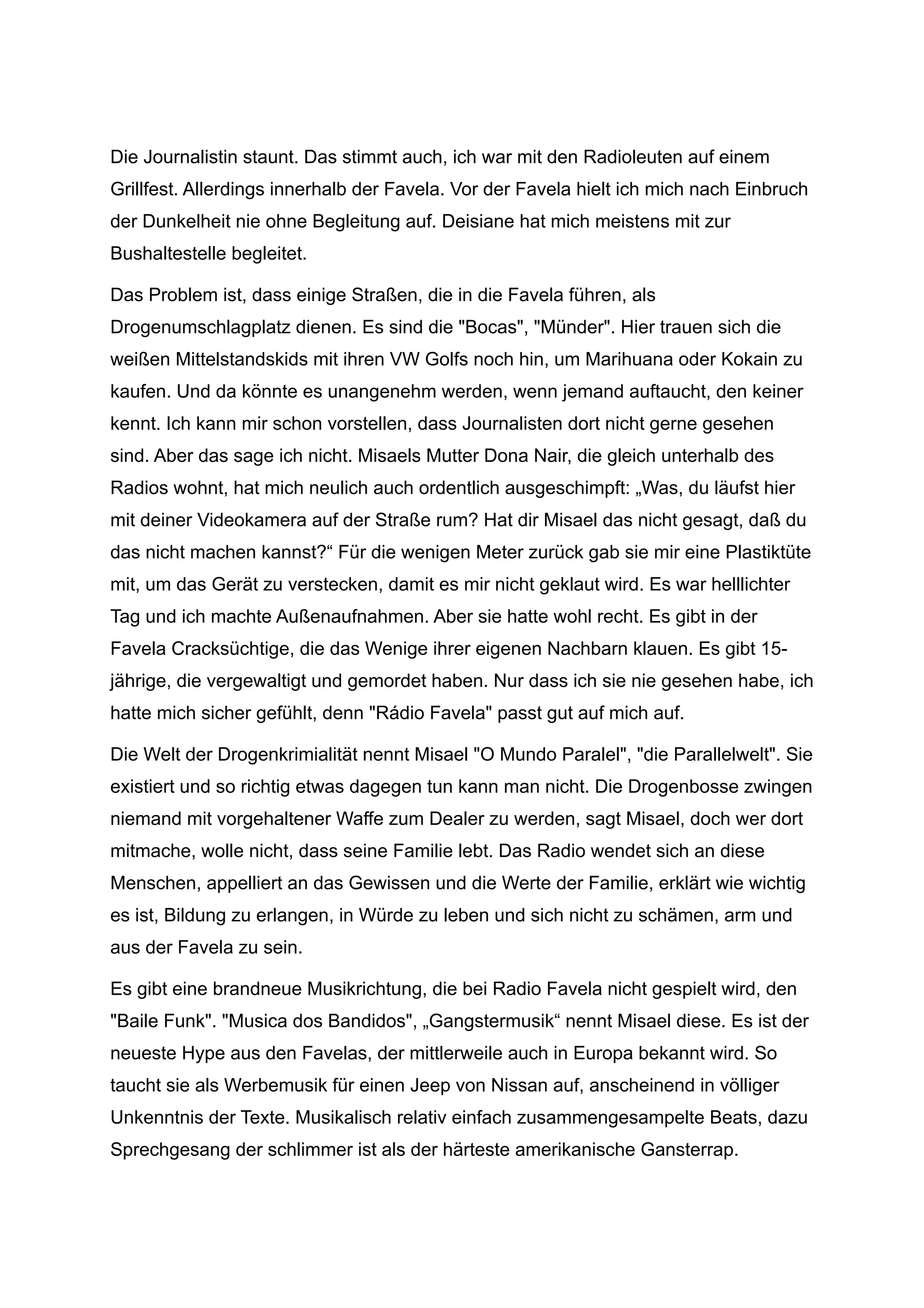 Die Journalistin staunt. Das stimmt auch, ich war mit den Radioleuten auf einem
Grillfest. Allerdings innerhalb der Favela. Vor der Favela hielt ich mich nach Einbruch
der Dunkelheit nie ohne Begleitung auf. Deisiane hat mich meistens mit zur
Bushaltestelle begleitet.
Das Problem ist, dass einige Straßen, die in die Favela führen, als
Drogenumschlagplatz dienen. Es sind die "Bocas", "Münder". Hier trauen sich die
weißen Mittelstandskids mit ihren VW Golfs noch hin, um Marihuana oder Kokain zu
kaufen. Und da könnte es unangenehm werden, wenn jemand auftaucht, den keiner
kennt. Ich kann mir schon vorstellen, dass Journalisten dort nicht gerne gesehen
sind. Aber das sage ich nicht. Misaels Mutter Dona Nair, die gleich unterhalb des
Radios wohnt, hat mich neulich auch ordentlich ausgeschimpft: „Was, du läufst hier
mit deiner Videokamera auf der Straße rum? Hat dir Misael das nicht gesagt, daß du
das nicht machen kannst?“ Für die wenigen Meter zurück gab sie mir eine Plastiktüte
mit, um das Gerät zu verstecken, damit es mir nicht geklaut wird. Es war helllichter
Tag und ich machte Außenaufnahmen. Aber sie hatte wohl recht. Es gibt in der
Favela Cracksüchtige, die das Wenige ihrer eigenen Nachbarn klauen. Es gibt 15-
jährige, die vergewaltigt und gemordet haben. Nur dass ich sie nie gesehen habe, ich
hatte mich sicher gefühlt, denn "Rádio Favela" passt gut auf mich auf.
Die Welt der Drogenkrimialität nennt Misael "O Mundo Paralel", "die Parallelwelt". Sie
existiert und so richtig etwas dagegen tun kann man nicht. Die Drogenbosse zwingen
niemand mit vorgehaltener Waffe zum Dealer zu werden, sagt Misael, doch wer dort
mitmache, wolle nicht, dass seine Familie lebt. Das Radio wendet sich an diese
Menschen, appelliert an das Gewissen und die Werte der Familie, erklärt wie wichtig
es ist, Bildung zu erlangen, in Würde zu leben und sich nicht zu schämen, arm und
aus der Favela zu sein.
Es gibt eine brandneue Musikrichtung, die bei Radio Favela nicht gespielt wird, den
"Baile Funk". "Musica dos Bandidos", „Gangstermusik“ nennt Misael diese. Es ist der
neueste Hype aus den Favelas, der mittlerweile auch in Europa bekannt wird. So
taucht sie als Werbemusik für einen Jeep von Nissan auf, anscheinend in völliger
Unkenntnis der Texte. Musikalisch relativ einfach zusammengesampelte Beats, dazu
Sprechgesang der schlimmer ist als der härteste amerikanische Gansterrap.
 