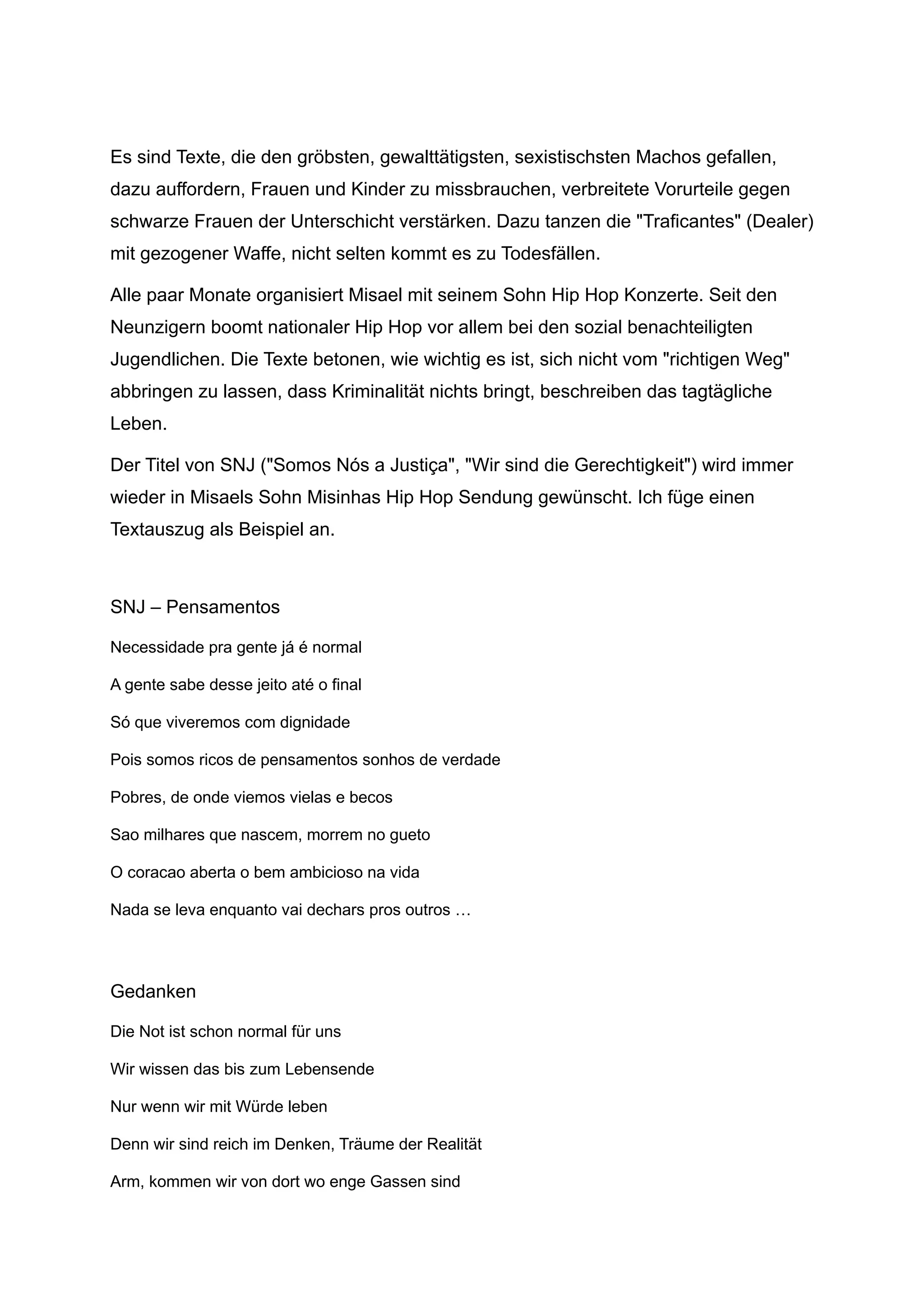 Es sind Texte, die den gröbsten, gewalttätigsten, sexistischsten Machos gefallen,
dazu auffordern, Frauen und Kinder zu missbrauchen, verbreitete Vorurteile gegen
schwarze Frauen der Unterschicht verstärken. Dazu tanzen die "Traficantes" (Dealer)
mit gezogener Waffe, nicht selten kommt es zu Todesfällen.
Alle paar Monate organisiert Misael mit seinem Sohn Hip Hop Konzerte. Seit den
Neunzigern boomt nationaler Hip Hop vor allem bei den sozial benachteiligten
Jugendlichen. Die Texte betonen, wie wichtig es ist, sich nicht vom "richtigen Weg"
abbringen zu lassen, dass Kriminalität nichts bringt, beschreiben das tagtägliche
Leben.
Der Titel von SNJ ("Somos Nós a Justiça", "Wir sind die Gerechtigkeit") wird immer
wieder in Misaels Sohn Misinhas Hip Hop Sendung gewünscht. Ich füge einen
Textauszug als Beispiel an.
SNJ – Pensamentos
Necessidade pra gente já é normal
A gente sabe desse jeito até o final
Só que viveremos com dignidade
Pois somos ricos de pensamentos sonhos de verdade
Pobres, de onde viemos vielas e becos
Sao milhares que nascem, morrem no gueto
O coracao aberta o bem ambicioso na vida
Nada se leva enquanto vai dechars pros outros …
Gedanken
Die Not ist schon normal für uns
Wir wissen das bis zum Lebensende
Nur wenn wir mit Würde leben
Denn wir sind reich im Denken, Träume der Realität
Arm, kommen wir von dort wo enge Gassen sind
 