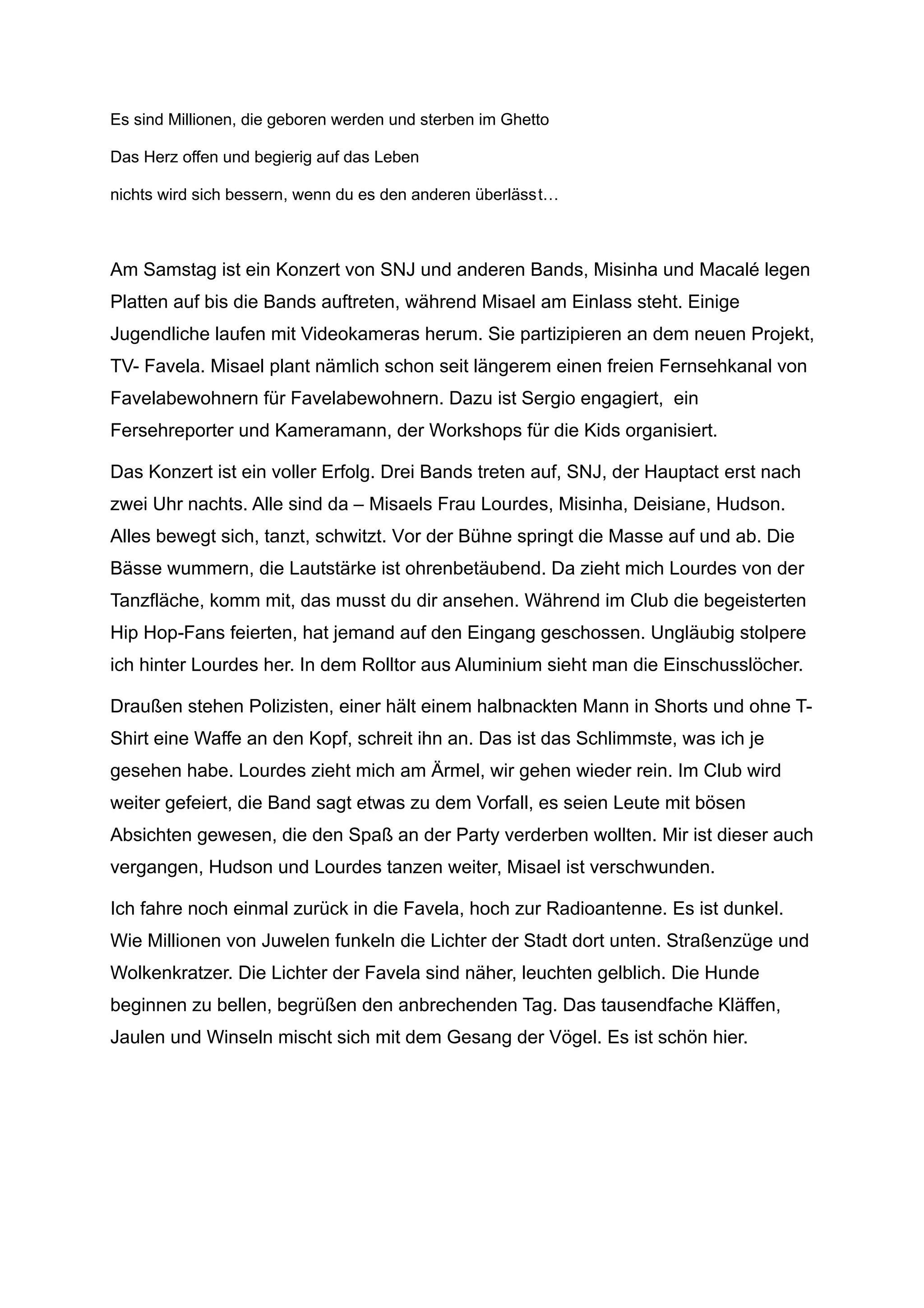 Es sind Millionen, die geboren werden und sterben im Ghetto
Das Herz offen und begierig auf das Leben
nichts wird sich bessern, wenn du es den anderen überlässt…
Am Samstag ist ein Konzert von SNJ und anderen Bands, Misinha und Macalé legen
Platten auf bis die Bands auftreten, während Misael am Einlass steht. Einige
Jugendliche laufen mit Videokameras herum. Sie partizipieren an dem neuen Projekt,
TV- Favela. Misael plant nämlich schon seit längerem einen freien Fernsehkanal von
Favelabewohnern für Favelabewohnern. Dazu ist Sergio engagiert, ein
Fersehreporter und Kameramann, der Workshops für die Kids organisiert.
Das Konzert ist ein voller Erfolg. Drei Bands treten auf, SNJ, der Hauptact erst nach
zwei Uhr nachts. Alle sind da – Misaels Frau Lourdes, Misinha, Deisiane, Hudson.
Alles bewegt sich, tanzt, schwitzt. Vor der Bühne springt die Masse auf und ab. Die
Bässe wummern, die Lautstärke ist ohrenbetäubend. Da zieht mich Lourdes von der
Tanzfläche, komm mit, das musst du dir ansehen. Während im Club die begeisterten
Hip Hop-Fans feierten, hat jemand auf den Eingang geschossen. Ungläubig stolpere
ich hinter Lourdes her. In dem Rolltor aus Aluminium sieht man die Einschusslöcher.
Draußen stehen Polizisten, einer hält einem halbnackten Mann in Shorts und ohne T-
Shirt eine Waffe an den Kopf, schreit ihn an. Das ist das Schlimmste, was ich je
gesehen habe. Lourdes zieht mich am Ärmel, wir gehen wieder rein. Im Club wird
weiter gefeiert, die Band sagt etwas zu dem Vorfall, es seien Leute mit bösen
Absichten gewesen, die den Spaß an der Party verderben wollten. Mir ist dieser auch
vergangen, Hudson und Lourdes tanzen weiter, Misael ist verschwunden.
Ich fahre noch einmal zurück in die Favela, hoch zur Radioantenne. Es ist dunkel.
Wie Millionen von Juwelen funkeln die Lichter der Stadt dort unten. Straßenzüge und
Wolkenkratzer. Die Lichter der Favela sind näher, leuchten gelblich. Die Hunde
beginnen zu bellen, begrüßen den anbrechenden Tag. Das tausendfache Kläffen,
Jaulen und Winseln mischt sich mit dem Gesang der Vögel. Es ist schön hier.
 