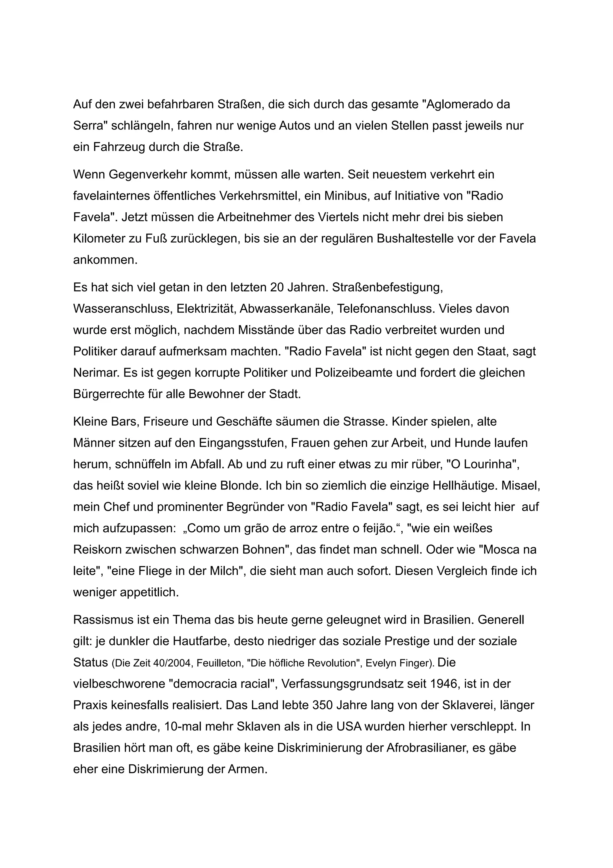 Auf den zwei befahrbaren Straßen, die sich durch das gesamte "Aglomerado da
Serra" schlängeln, fahren nur wenige Autos und an vielen Stellen passt jeweils nur
ein Fahrzeug durch die Straße.
Wenn Gegenverkehr kommt, müssen alle warten. Seit neuestem verkehrt ein
favelainternes öffentliches Verkehrsmittel, ein Minibus, auf Initiative von "Radio
Favela". Jetzt müssen die Arbeitnehmer des Viertels nicht mehr drei bis sieben
Kilometer zu Fuß zurücklegen, bis sie an der regulären Bushaltestelle vor der Favela
ankommen.
Es hat sich viel getan in den letzten 20 Jahren. Straßenbefestigung,
Wasseranschluss, Elektrizität, Abwasserkanäle, Telefonanschluss. Vieles davon
wurde erst möglich, nachdem Misstände über das Radio verbreitet wurden und
Politiker darauf aufmerksam machten. "Radio Favela" ist nicht gegen den Staat, sagt
Nerimar. Es ist gegen korrupte Politiker und Polizeibeamte und fordert die gleichen
Bürgerrechte für alle Bewohner der Stadt.
Kleine Bars, Friseure und Geschäfte säumen die Strasse. Kinder spielen, alte
Männer sitzen auf den Eingangsstufen, Frauen gehen zur Arbeit, und Hunde laufen
herum, schnüffeln im Abfall. Ab und zu ruft einer etwas zu mir rüber, "O Lourinha",
das heißt soviel wie kleine Blonde. Ich bin so ziemlich die einzige Hellhäutige. Misael,
mein Chef und prominenter Begründer von "Radio Favela" sagt, es sei leicht hier auf
mich aufzupassen: „Como um grão de arroz entre o feijão.“, "wie ein weißes
Reiskorn zwischen schwarzen Bohnen", das findet man schnell. Oder wie "Mosca na
leite", "eine Fliege in der Milch", die sieht man auch sofort. Diesen Vergleich finde ich
weniger appetitlich.
Rassismus ist ein Thema das bis heute gerne geleugnet wird in Brasilien. Generell
gilt: je dunkler die Hautfarbe, desto niedriger das soziale Prestige und der soziale
Status (Die Zeit 40/2004, Feuilleton, "Die höfliche Revolution", Evelyn Finger). Die
vielbeschworene "democracia racial", Verfassungsgrundsatz seit 1946, ist in der
Praxis keinesfalls realisiert. Das Land lebte 350 Jahre lang von der Sklaverei, länger
als jedes andre, 10-mal mehr Sklaven als in die USA wurden hierher verschleppt. In
Brasilien hört man oft, es gäbe keine Diskriminierung der Afrobrasilianer, es gäbe
eher eine Diskrimierung der Armen.
 