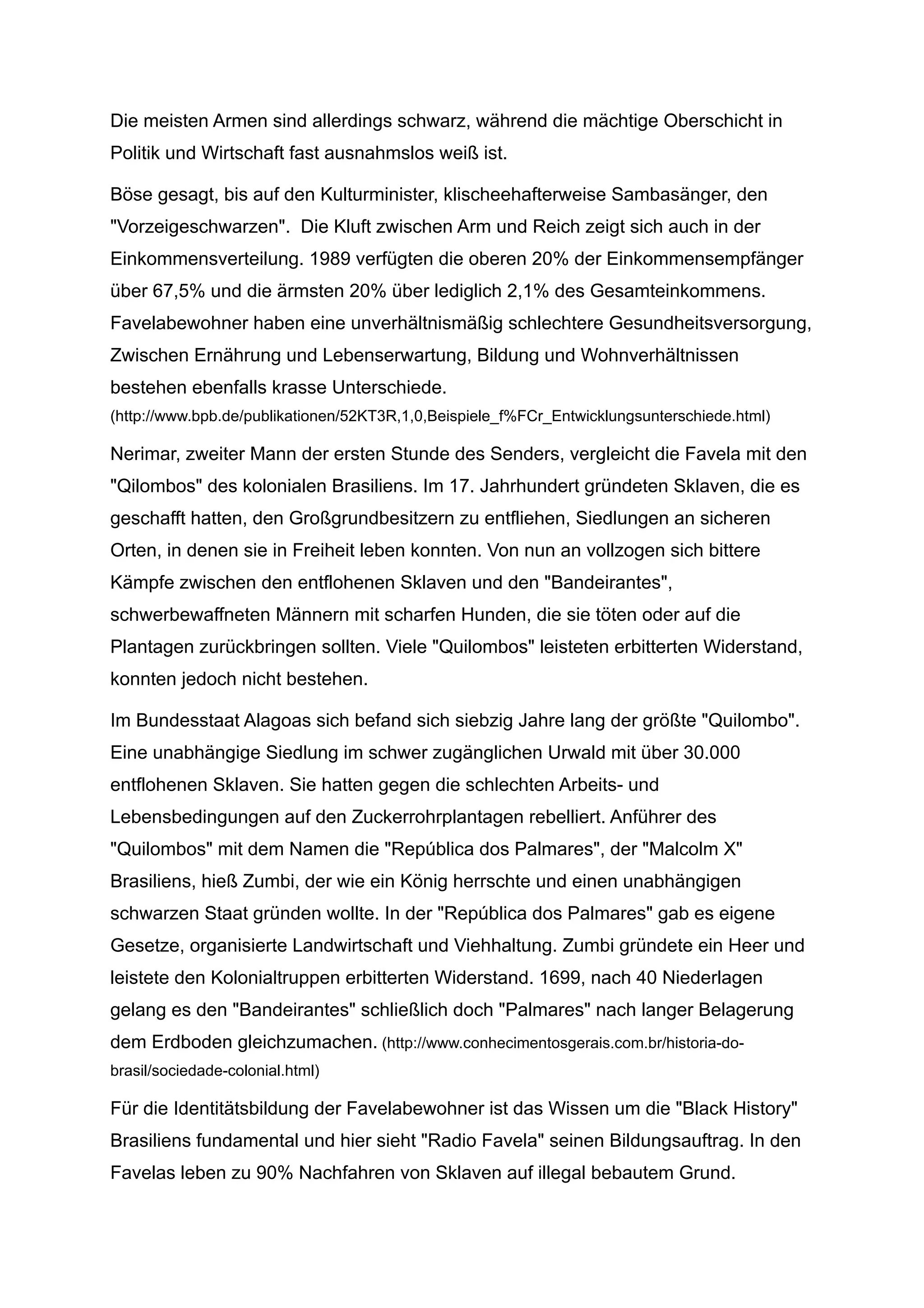 Die meisten Armen sind allerdings schwarz, während die mächtige Oberschicht in
Politik und Wirtschaft fast ausnahmslos weiß ist.
Böse gesagt, bis auf den Kulturminister, klischeehafterweise Sambasänger, den
"Vorzeigeschwarzen". Die Kluft zwischen Arm und Reich zeigt sich auch in der
Einkommensverteilung. 1989 verfügten die oberen 20% der Einkommensempfänger
über 67,5% und die ärmsten 20% über lediglich 2,1% des Gesamteinkommens.
Favelabewohner haben eine unverhältnismäßig schlechtere Gesundheitsversorgung,
Zwischen Ernährung und Lebenserwartung, Bildung und Wohnverhältnissen
bestehen ebenfalls krasse Unterschiede.
(http://www.bpb.de/publikationen/52KT3R,1,0,Beispiele_f%FCr_Entwicklungsunterschiede.html)
Nerimar, zweiter Mann der ersten Stunde des Senders, vergleicht die Favela mit den
"Qilombos" des kolonialen Brasiliens. Im 17. Jahrhundert gründeten Sklaven, die es
geschafft hatten, den Großgrundbesitzern zu entfliehen, Siedlungen an sicheren
Orten, in denen sie in Freiheit leben konnten. Von nun an vollzogen sich bittere
Kämpfe zwischen den entflohenen Sklaven und den "Bandeirantes",
schwerbewaffneten Männern mit scharfen Hunden, die sie töten oder auf die
Plantagen zurückbringen sollten. Viele "Quilombos" leisteten erbitterten Widerstand,
konnten jedoch nicht bestehen.
Im Bundesstaat Alagoas sich befand sich siebzig Jahre lang der größte "Quilombo".
Eine unabhängige Siedlung im schwer zugänglichen Urwald mit über 30.000
entflohenen Sklaven. Sie hatten gegen die schlechten Arbeits- und
Lebensbedingungen auf den Zuckerrohrplantagen rebelliert. Anführer des
"Quilombos" mit dem Namen die "República dos Palmares", der "Malcolm X"
Brasiliens, hieß Zumbi, der wie ein König herrschte und einen unabhängigen
schwarzen Staat gründen wollte. In der "República dos Palmares" gab es eigene
Gesetze, organisierte Landwirtschaft und Viehhaltung. Zumbi gründete ein Heer und
leistete den Kolonialtruppen erbitterten Widerstand. 1699, nach 40 Niederlagen
gelang es den "Bandeirantes" schließlich doch "Palmares" nach langer Belagerung
dem Erdboden gleichzumachen. (http://www.conhecimentosgerais.com.br/historia-do-
brasil/sociedade-colonial.html)
Für die Identitätsbildung der Favelabewohner ist das Wissen um die "Black History"
Brasiliens fundamental und hier sieht "Radio Favela" seinen Bildungsauftrag. In den
Favelas leben zu 90% Nachfahren von Sklaven auf illegal bebautem Grund.
 