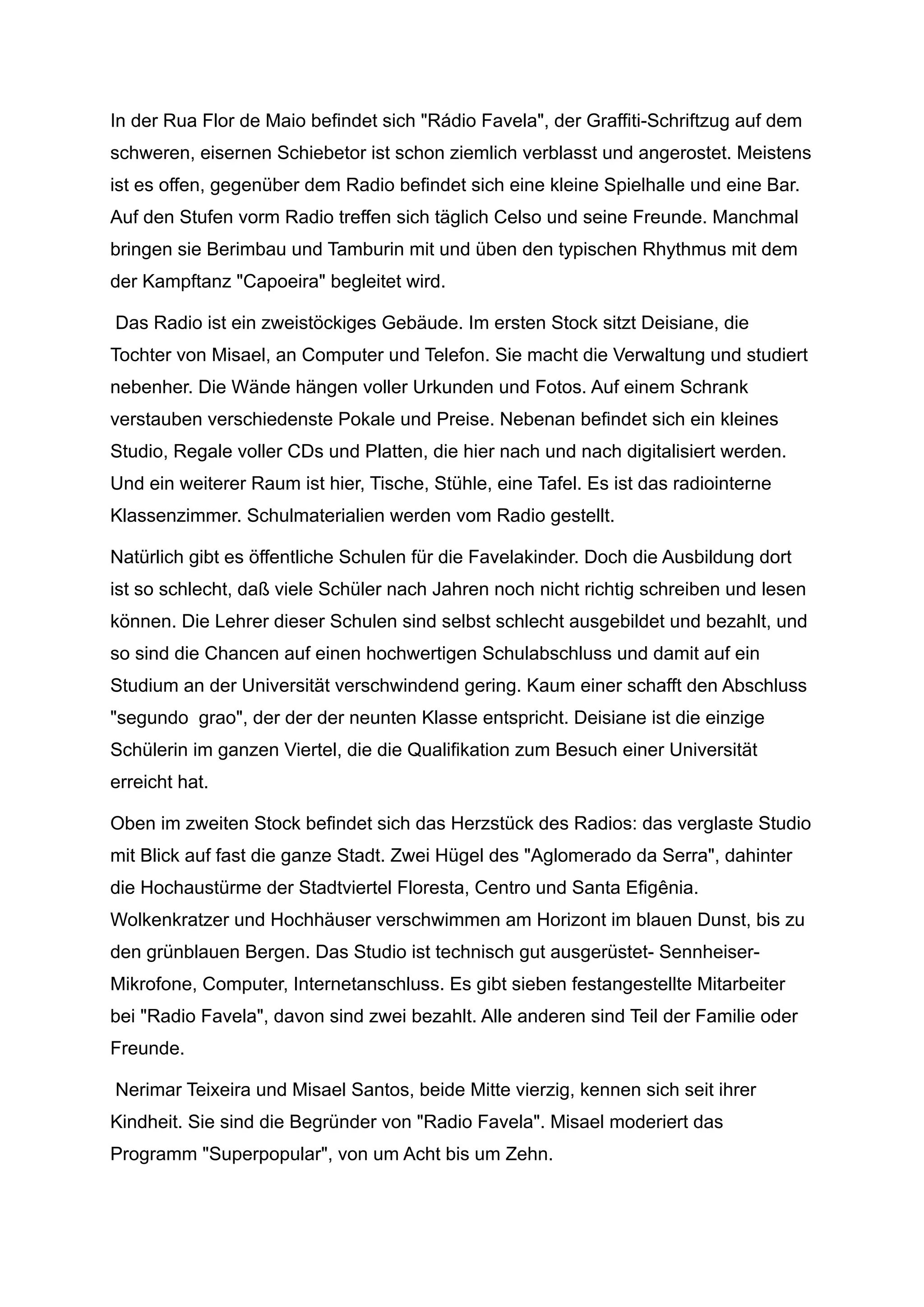 In der Rua Flor de Maio befindet sich "Rádio Favela", der Graffiti-Schriftzug auf dem
schweren, eisernen Schiebetor ist schon ziemlich verblasst und angerostet. Meistens
ist es offen, gegenüber dem Radio befindet sich eine kleine Spielhalle und eine Bar.
Auf den Stufen vorm Radio treffen sich täglich Celso und seine Freunde. Manchmal
bringen sie Berimbau und Tamburin mit und üben den typischen Rhythmus mit dem
der Kampftanz "Capoeira" begleitet wird.
Das Radio ist ein zweistöckiges Gebäude. Im ersten Stock sitzt Deisiane, die
Tochter von Misael, an Computer und Telefon. Sie macht die Verwaltung und studiert
nebenher. Die Wände hängen voller Urkunden und Fotos. Auf einem Schrank
verstauben verschiedenste Pokale und Preise. Nebenan befindet sich ein kleines
Studio, Regale voller CDs und Platten, die hier nach und nach digitalisiert werden.
Und ein weiterer Raum ist hier, Tische, Stühle, eine Tafel. Es ist das radiointerne
Klassenzimmer. Schulmaterialien werden vom Radio gestellt.
Natürlich gibt es öffentliche Schulen für die Favelakinder. Doch die Ausbildung dort
ist so schlecht, daß viele Schüler nach Jahren noch nicht richtig schreiben und lesen
können. Die Lehrer dieser Schulen sind selbst schlecht ausgebildet und bezahlt, und
so sind die Chancen auf einen hochwertigen Schulabschluss und damit auf ein
Studium an der Universität verschwindend gering. Kaum einer schafft den Abschluss
"segundo grao", der der der neunten Klasse entspricht. Deisiane ist die einzige
Schülerin im ganzen Viertel, die die Qualifikation zum Besuch einer Universität
erreicht hat.
Oben im zweiten Stock befindet sich das Herzstück des Radios: das verglaste Studio
mit Blick auf fast die ganze Stadt. Zwei Hügel des "Aglomerado da Serra", dahinter
die Hochaustürme der Stadtviertel Floresta, Centro und Santa Efigênia.
Wolkenkratzer und Hochhäuser verschwimmen am Horizont im blauen Dunst, bis zu
den grünblauen Bergen. Das Studio ist technisch gut ausgerüstet- Sennheiser-
Mikrofone, Computer, Internetanschluss. Es gibt sieben festangestellte Mitarbeiter
bei "Radio Favela", davon sind zwei bezahlt. Alle anderen sind Teil der Familie oder
Freunde.
Nerimar Teixeira und Misael Santos, beide Mitte vierzig, kennen sich seit ihrer
Kindheit. Sie sind die Begründer von "Radio Favela". Misael moderiert das
Programm "Superpopular", von um Acht bis um Zehn.
 