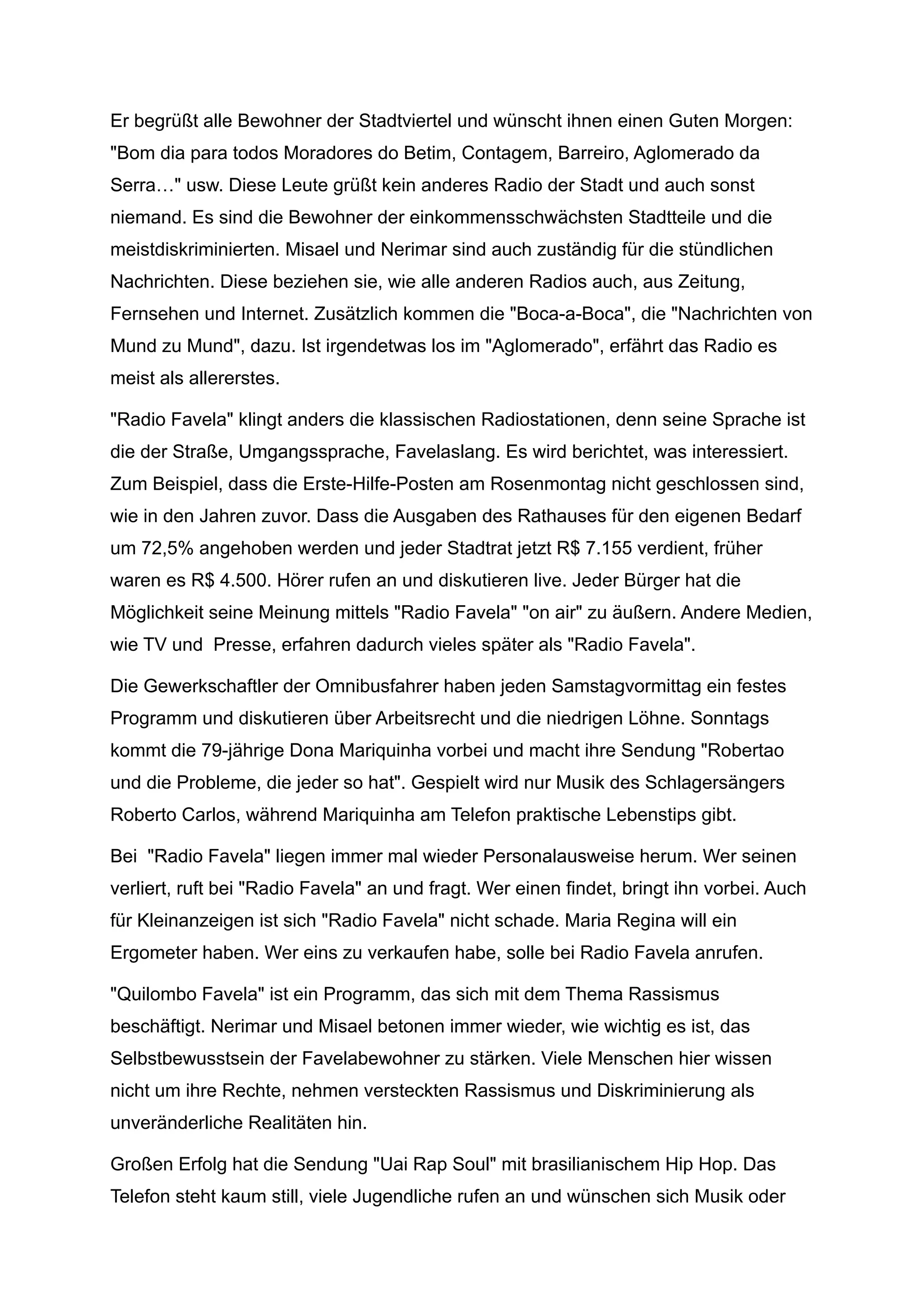 Er begrüßt alle Bewohner der Stadtviertel und wünscht ihnen einen Guten Morgen:
"Bom dia para todos Moradores do Betim, Contagem, Barreiro, Aglomerado da
Serra…" usw. Diese Leute grüßt kein anderes Radio der Stadt und auch sonst
niemand. Es sind die Bewohner der einkommensschwächsten Stadtteile und die
meistdiskriminierten. Misael und Nerimar sind auch zuständig für die stündlichen
Nachrichten. Diese beziehen sie, wie alle anderen Radios auch, aus Zeitung,
Fernsehen und Internet. Zusätzlich kommen die "Boca-a-Boca", die "Nachrichten von
Mund zu Mund", dazu. Ist irgendetwas los im "Aglomerado", erfährt das Radio es
meist als allererstes.
"Radio Favela" klingt anders die klassischen Radiostationen, denn seine Sprache ist
die der Straße, Umgangssprache, Favelaslang. Es wird berichtet, was interessiert.
Zum Beispiel, dass die Erste-Hilfe-Posten am Rosenmontag nicht geschlossen sind,
wie in den Jahren zuvor. Dass die Ausgaben des Rathauses für den eigenen Bedarf
um 72,5% angehoben werden und jeder Stadtrat jetzt R$ 7.155 verdient, früher
waren es R$ 4.500. Hörer rufen an und diskutieren live. Jeder Bürger hat die
Möglichkeit seine Meinung mittels "Radio Favela" "on air" zu äußern. Andere Medien,
wie TV und Presse, erfahren dadurch vieles später als "Radio Favela".
Die Gewerkschaftler der Omnibusfahrer haben jeden Samstagvormittag ein festes
Programm und diskutieren über Arbeitsrecht und die niedrigen Löhne. Sonntags
kommt die 79-jährige Dona Mariquinha vorbei und macht ihre Sendung "Robertao
und die Probleme, die jeder so hat". Gespielt wird nur Musik des Schlagersängers
Roberto Carlos, während Mariquinha am Telefon praktische Lebenstips gibt.
Bei "Radio Favela" liegen immer mal wieder Personalausweise herum. Wer seinen
verliert, ruft bei "Radio Favela" an und fragt. Wer einen findet, bringt ihn vorbei. Auch
für Kleinanzeigen ist sich "Radio Favela" nicht schade. Maria Regina will ein
Ergometer haben. Wer eins zu verkaufen habe, solle bei Radio Favela anrufen.
"Quilombo Favela" ist ein Programm, das sich mit dem Thema Rassismus
beschäftigt. Nerimar und Misael betonen immer wieder, wie wichtig es ist, das
Selbstbewusstsein der Favelabewohner zu stärken. Viele Menschen hier wissen
nicht um ihre Rechte, nehmen versteckten Rassismus und Diskriminierung als
unveränderliche Realitäten hin.
Großen Erfolg hat die Sendung "Uai Rap Soul" mit brasilianischem Hip Hop. Das
Telefon steht kaum still, viele Jugendliche rufen an und wünschen sich Musik oder
 