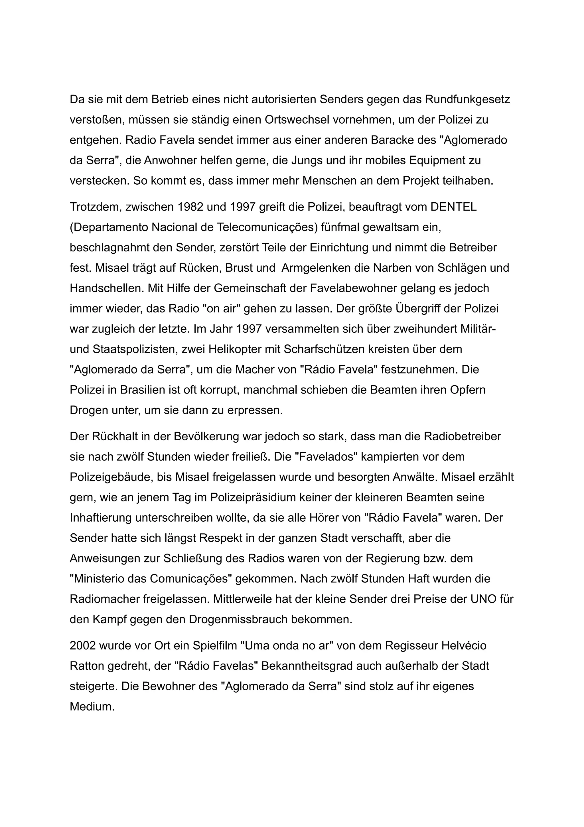 Da sie mit dem Betrieb eines nicht autorisierten Senders gegen das Rundfunkgesetz
verstoßen, müssen sie ständig einen Ortswechsel vornehmen, um der Polizei zu
entgehen. Radio Favela sendet immer aus einer anderen Baracke des "Aglomerado
da Serra", die Anwohner helfen gerne, die Jungs und ihr mobiles Equipment zu
verstecken. So kommt es, dass immer mehr Menschen an dem Projekt teilhaben.
Trotzdem, zwischen 1982 und 1997 greift die Polizei, beauftragt vom DENTEL
(Departamento Nacional de Telecomunicações) fünfmal gewaltsam ein,
beschlagnahmt den Sender, zerstört Teile der Einrichtung und nimmt die Betreiber
fest. Misael trägt auf Rücken, Brust und Armgelenken die Narben von Schlägen und
Handschellen. Mit Hilfe der Gemeinschaft der Favelabewohner gelang es jedoch
immer wieder, das Radio "on air" gehen zu lassen. Der größte Übergriff der Polizei
war zugleich der letzte. Im Jahr 1997 versammelten sich über zweihundert Militär-
und Staatspolizisten, zwei Helikopter mit Scharfschützen kreisten über dem
"Aglomerado da Serra", um die Macher von "Rádio Favela" festzunehmen. Die
Polizei in Brasilien ist oft korrupt, manchmal schieben die Beamten ihren Opfern
Drogen unter, um sie dann zu erpressen.
Der Rückhalt in der Bevölkerung war jedoch so stark, dass man die Radiobetreiber
sie nach zwölf Stunden wieder freiließ. Die "Favelados" kampierten vor dem
Polizeigebäude, bis Misael freigelassen wurde und besorgten Anwälte. Misael erzählt
gern, wie an jenem Tag im Polizeipräsidium keiner der kleineren Beamten seine
Inhaftierung unterschreiben wollte, da sie alle Hörer von "Rádio Favela" waren. Der
Sender hatte sich längst Respekt in der ganzen Stadt verschafft, aber die
Anweisungen zur Schließung des Radios waren von der Regierung bzw. dem
"Ministerio das Comunicações" gekommen. Nach zwölf Stunden Haft wurden die
Radiomacher freigelassen. Mittlerweile hat der kleine Sender drei Preise der UNO für
den Kampf gegen den Drogenmissbrauch bekommen.
2002 wurde vor Ort ein Spielfilm "Uma onda no ar" von dem Regisseur Helvécio
Ratton gedreht, der "Rádio Favelas" Bekanntheitsgrad auch außerhalb der Stadt
steigerte. Die Bewohner des "Aglomerado da Serra" sind stolz auf ihr eigenes
Medium.
 