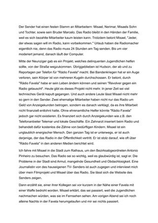 Der Sender hat einen festen Stamm an Mitarbeitern: Misael, Nerimar, Misaels Sohn
und Tochter, sowie sein Bruder Marcelo. Das Radio bleibt in den Händen der Familie,
weil es sich bezahlte Mitarbeiter kaum leisten kann. Trotzdem betont Misael, "Jeder,
der etwas sagen will im Radio, kann vorbeikommen." Urlaub haben die Radiomacher
eigentlich nie, denn das Radio muss 24 Stunden am Tag senden. Bis um vier
moderiert jemand, danach läuft der Computer.
Mitte der Neunziger gab es ein Projekt, welches delinquenten Jugendlichen helfen
sollte, von der Straße wegzukommen. Übriggeblieben ist Hudson, der ab und zu
Reportagen per Telefon für "Rádio Favela" macht. Bei Bandenkriegen hat er ein Auge
verloren, sein Körper ist von mehreren Kugeln durchschossen. Er betont, durch
"Rádio Favela" habe er sein Leben ändern können und seinen "Revolver gegen ein
Radio getauscht". Heute gibt es dieses Projekt nicht mehr. In jener Zeit sei viel
technisches Gerät kaputt gegangen. Und auch andere Leute lässt Misael nicht mehr
so gern in den Sender. Zwei ehemalige Mitarbeiter haben nicht nur das Radio um
Geld von Anzeigekunden betrogen, sondern es danach verklagt, da es ihre Mitarbeit
nicht finanziell entlohnt hatte. Ohne ehrenamtliche Helfer könnte "Rádio Favela"
jedoch gar nicht existieren. Es finanziert sich durch Anzeigekunden wie z.B. den
Telefonanbieter Telemar und lokale Geschäfte. Ein Zahnarzt inseriert beim Radio und
behandelt dafür kostenlos die Zähne von bedürftigen Kindern. Misael ist ein
unglaublich energischer Mensch. Den ganzen Tag ist er unterwegs, er ist auch
derjenige, der das Radio in der Öffentlichkeit vertritt. Er ist stolz darauf, wie oft über
"Rádio Favela" in den anderen Medien berichtet wird.
Ich fahre mit Misael in die Stadt zum Rathaus, um den Bezirksabgeordneten Antonio
Pinheiro zu besuchen. Das Radio sei so wichtig, weil es glaubwürdig ist, sagt er. Die
Probleme in der Stadt sind Armut, mangelnde Gesundheit und Obdachlosigkeit. Eine
Journalistin von des hauseigenen TV- Senders ist auch zugegen und interviewt mich
über mein Filmprojekt und Misael über das Radio. Sie lässt sich die Website des
Senders zeigen.
Dann erzählt sie, einer ihrer Kollegen sei vor kurzem in der Nähe einer Favela mit
einer Waffe bedroht worden. Misael erklärt, das sei passiert, weil die Jugendlichen
nachmachen würden, was sie im Fernsehen sehen. Am vorigen Abend sei ich noch
alleine Nachts in der Favela herumgelaufen und mir sei nichts passiert.
 