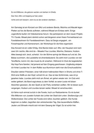 Es sind Millionen, die geboren werden und sterben im Ghetto
Das Herz offen und begierig auf das Leben
nichts wird sich bessern, wenn du es den anderen überlässt…
Am Samstag ist ein Konzert von SNJ und anderen Bands, Misinha und Macalé legen
Platten auf bis die Bands auftreten, während Misael am Einlass steht. Einige
Jugendliche laufen mit Videokameras herum. Sie partizipieren an dem neuen Projekt,
TV- Favela. Misael plant nämlich schon seit längerem einen freien Fernsehkanal von
Favelabewohnern für Favelabewohnern. Dazu ist Sergio engagiert, ein
Fersehreporter und Kameramann, der Workshops für die Kids organisiert.
Das Konzert ist ein voller Erfolg. Drei Bands treten auf, SNJ, der Hauptact erst nach
zwei Uhr nachts. Alle sind da – Misaels Frau Lourdes, Misinha, Deisiane, Hudson.
Alles bewegt sich, tanzt, schwitzt. Vor der Bühne springt die Masse auf und ab. Die
Bässe wummern, die Lautstärke ist ohrenbetäubend. Da zieht mich Lourdes von der
Tanzfläche, komm mit, das musst du dir ansehen. Während im Club die begeisterten
Hip Hop-Fans feierten, hat jemand auf den Eingang geschossen. Ungläubig stolpere
ich hinter Lourdes her. In dem Rolltor aus Aluminium sieht man die Einschusslöcher.
Draußen stehen Polizisten, einer hält einem halbnackten Mann in Shorts und ohne T-
Shirt eine Waffe an den Kopf, schreit ihn an. Das ist das Schlimmste, was ich je
gesehen habe. Lourdes zieht mich am Ärmel, wir gehen wieder rein. Im Club wird
weiter gefeiert, die Band sagt etwas zu dem Vorfall, es seien Leute mit bösen
Absichten gewesen, die den Spaß an der Party verderben wollten. Mir ist dieser auch
vergangen, Hudson und Lourdes tanzen weiter, Misael ist verschwunden.
Ich fahre noch einmal zurück in die Favela, hoch zur Radioantenne. Es ist dunkel.
Wie Millionen von Juwelen funkeln die Lichter der Stadt dort unten. Straßenzüge und
Wolkenkratzer. Die Lichter der Favela sind näher, leuchten gelblich. Die Hunde
beginnen zu bellen, begrüßen den anbrechenden Tag. Das tausendfache Kläffen,
Jaulen und Winseln mischt sich mit dem Gesang der Vögel. Es ist schön hier.
 