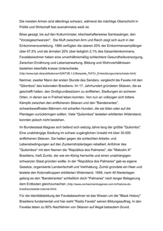 Die meisten Armen sind allerdings schwarz, während die mächtige Oberschicht in
Politik und Wirtschaft fast ausnahmslos weiß ist.
Böse gesagt, bis auf den Kulturminister, klischeehafterweise Sambasänger, den
"Vorzeigeschwarzen". Die Kluft zwischen Arm und Reich zeigt sich auch in der
Einkommensverteilung. 1989 verfügten die oberen 20% der Einkommensempfänger
über 67,5% und die ärmsten 20% über lediglich 2,1% des Gesamteinkommens.
Favelabewohner haben eine unverhältnismäßig schlechtere Gesundheitsversorgung,
Zwischen Ernährung und Lebenserwartung, Bildung und Wohnverhältnissen
bestehen ebenfalls krasse Unterschiede.
(http://www.bpb.de/publikationen/52KT3R,1,0,Beispiele_f%FCr_Entwicklungsunterschiede.html)
Nerimar, zweiter Mann der ersten Stunde des Senders, vergleicht die Favela mit den
"Qilombos" des kolonialen Brasiliens. Im 17. Jahrhundert gründeten Sklaven, die es
geschafft hatten, den Großgrundbesitzern zu entfliehen, Siedlungen an sicheren
Orten, in denen sie in Freiheit leben konnten. Von nun an vollzogen sich bittere
Kämpfe zwischen den entflohenen Sklaven und den "Bandeirantes",
schwerbewaffneten Männern mit scharfen Hunden, die sie töten oder auf die
Plantagen zurückbringen sollten. Viele "Quilombos" leisteten erbitterten Widerstand,
konnten jedoch nicht bestehen.
Im Bundesstaat Alagoas sich befand sich siebzig Jahre lang der größte "Quilombo".
Eine unabhängige Siedlung im schwer zugänglichen Urwald mit über 30.000
entflohenen Sklaven. Sie hatten gegen die schlechten Arbeits- und
Lebensbedingungen auf den Zuckerrohrplantagen rebelliert. Anführer des
"Quilombos" mit dem Namen die "República dos Palmares", der "Malcolm X"
Brasiliens, hieß Zumbi, der wie ein König herrschte und einen unabhängigen
schwarzen Staat gründen wollte. In der "República dos Palmares" gab es eigene
Gesetze, organisierte Landwirtschaft und Viehhaltung. Zumbi gründete ein Heer und
leistete den Kolonialtruppen erbitterten Widerstand. 1699, nach 40 Niederlagen
gelang es den "Bandeirantes" schließlich doch "Palmares" nach langer Belagerung
dem Erdboden gleichzumachen. (http://www.conhecimentosgerais.com.br/historia-do-
brasil/sociedade-colonial.html)
Für die Identitätsbildung der Favelabewohner ist das Wissen um die "Black History"
Brasiliens fundamental und hier sieht "Radio Favela" seinen Bildungsauftrag. In den
Favelas leben zu 90% Nachfahren von Sklaven auf illegal bebautem Grund.
 