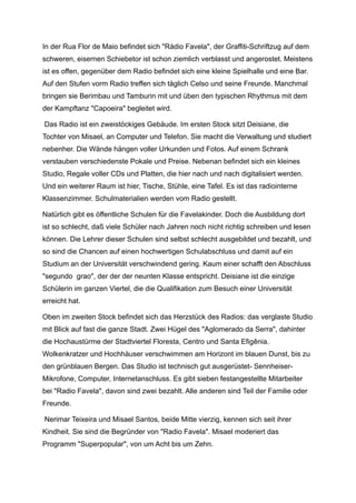 In der Rua Flor de Maio befindet sich "Rádio Favela", der Graffiti-Schriftzug auf dem
schweren, eisernen Schiebetor ist schon ziemlich verblasst und angerostet. Meistens
ist es offen, gegenüber dem Radio befindet sich eine kleine Spielhalle und eine Bar.
Auf den Stufen vorm Radio treffen sich täglich Celso und seine Freunde. Manchmal
bringen sie Berimbau und Tamburin mit und üben den typischen Rhythmus mit dem
der Kampftanz "Capoeira" begleitet wird.
Das Radio ist ein zweistöckiges Gebäude. Im ersten Stock sitzt Deisiane, die
Tochter von Misael, an Computer und Telefon. Sie macht die Verwaltung und studiert
nebenher. Die Wände hängen voller Urkunden und Fotos. Auf einem Schrank
verstauben verschiedenste Pokale und Preise. Nebenan befindet sich ein kleines
Studio, Regale voller CDs und Platten, die hier nach und nach digitalisiert werden.
Und ein weiterer Raum ist hier, Tische, Stühle, eine Tafel. Es ist das radiointerne
Klassenzimmer. Schulmaterialien werden vom Radio gestellt.
Natürlich gibt es öffentliche Schulen für die Favelakinder. Doch die Ausbildung dort
ist so schlecht, daß viele Schüler nach Jahren noch nicht richtig schreiben und lesen
können. Die Lehrer dieser Schulen sind selbst schlecht ausgebildet und bezahlt, und
so sind die Chancen auf einen hochwertigen Schulabschluss und damit auf ein
Studium an der Universität verschwindend gering. Kaum einer schafft den Abschluss
"segundo grao", der der der neunten Klasse entspricht. Deisiane ist die einzige
Schülerin im ganzen Viertel, die die Qualifikation zum Besuch einer Universität
erreicht hat.
Oben im zweiten Stock befindet sich das Herzstück des Radios: das verglaste Studio
mit Blick auf fast die ganze Stadt. Zwei Hügel des "Aglomerado da Serra", dahinter
die Hochaustürme der Stadtviertel Floresta, Centro und Santa Efigênia.
Wolkenkratzer und Hochhäuser verschwimmen am Horizont im blauen Dunst, bis zu
den grünblauen Bergen. Das Studio ist technisch gut ausgerüstet- Sennheiser-
Mikrofone, Computer, Internetanschluss. Es gibt sieben festangestellte Mitarbeiter
bei "Radio Favela", davon sind zwei bezahlt. Alle anderen sind Teil der Familie oder
Freunde.
Nerimar Teixeira und Misael Santos, beide Mitte vierzig, kennen sich seit ihrer
Kindheit. Sie sind die Begründer von "Radio Favela". Misael moderiert das
Programm "Superpopular", von um Acht bis um Zehn.
 