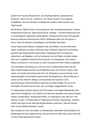 grüßen ihre Freunde. Misaels Sohn, der 20-jährige Misinha, präsentiert das
Programm. Seit er fünf ist, moderiert er mit. "Radio Favela" hat ein eigenes
Fußballteam, das aus Freunden und Bekannten besteht, alles Anwohner des
"Aglomerado".
Die Musik bei "Radio Favela" ist bunt gemischt, aber eindeutig brasilianisch. Samba,
brasilianische Popmusik, elektronische Musik, Schlager – für jeden Geschmack wird
zu verschiedenen Tageszeiten etwas geboten. Klassische Musik wird nicht gespielt,
genauso wenig wie amerikanische Charts. Stattdessen lässt man sich gerne zu
einem Track der deutschen Soulsängerin Joy Denalane überreden.
Immer wieder kommt Besuch. Studenten oder Journalisten, die sich informieren
wollen, Ausländer aus Italien, Dänemark oder Frankreich haben hier ihre Praktika
gemacht oder Diplomarbeiten geschrieben. Neugierige Hörer sind genauso
willkommen, wie Mitglieder von Hip Hop-Bands, die ihre Platten vorstellen wollen.
Aber auch umgekehrt funktioniert der Austausch, im vergangenen Jahr wurden
Misael und Nerimar in die Schweiz zu einem Kongress der freien Radios eingeladen.
Von dem Balkon des Radios aus, hat man einen wunderschönen Blick über die
Stadt. Überall steigen Drachen aus Plastikfolie empor. Ein Schwarm Tauben zieht
wieder und wieder seine Kreise über dem Tal. Scheinbar aus purer Freude an der
Geschwindigkeit. Ihre Schatten huschen über die Ziegelmauern. Bunte Wäsche an
Leinen auf den Dächern, Mango- und Avocadobäume wachsen in den
Zwischenräumen, Bananenstauden begrünen die steilen Hänge. Ab und zu ein
Schuttplatz. Da stand mal ein Haus, das vom Regen weggewaschen wurde.
Im "Aglomerado da Serra" gibt es noch fünf weitere, nicht legale Radiosender. Drei
davon sind "Evangelicas" und werden von Freikirchen betrieben. Die anderen beiden
senden unregelmäßig, hauptsächlich Musik. Im vergangenen Jahr, lese ich in der
Zeitung, wurden 17 Piratenradios im "Aglomerado da Serra" geschlossen. Deisiane
erklärt, das hinge mit der Wahl des Bürgermeisters zusammen. Viele der Sender
seien von Kandidaten betrieben worden.
Das verstehe ich nicht. Sie erklärt, zur Wahlperiode verbreiteten die Kandidaten ihre
Wahlprogramme über illegale Sender, die nach Ende der Wahl, ganz nach Vorschrift,
von der Polizei geschlossen würden.
 