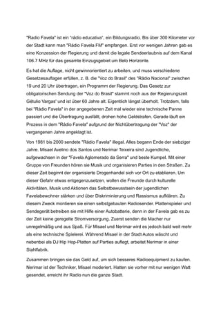 "Radio Favela" ist ein “rádio educativa“, ein Bildungsradio. Bis über 300 Kilometer vor
der Stadt kann man "Rádio Favela FM" empfangen. Erst vor wenigen Jahren gab es
eine Konzession der Regierung und damit die legale Sendeerlaubnis auf dem Kanal
106.7 MHz für das gesamte Einzugsgebiet um Belo Horizonte.
Es hat die Auflage, nicht gewinnorientiert zu arbeiten, und muss verschiedene
Gesetzesauflagen erfüllen, z. B. die "Voz do Brasil" des "Rádio Nacional" zwischen
19 und 20 Uhr übertragen, ein Programm der Regierung. Das Gesetz zur
obligatorischen Sendung der "Voz do Brasil" stammt noch aus der Regierungszeit
Gétulio Vargas' und ist über 60 Jahre alt. Eigentlich längst überholt. Trotzdem, falls
bei "Rádio Favela" in der angegebenen Zeit mal wieder eine technische Panne
passiert und die Übertragung ausfällt, drohen hohe Geldstrafen. Gerade läuft ein
Prozess in dem "Rádio Favela" aufgrund der Nichtübertragung der "Voz" der
vergangenen Jahre angeklagt ist.
Von 1981 bis 2000 sendete "Rádio Favela" illegal. Alles begann Ende der siebziger
Jahre. Misael Avelino dos Santos und Nerimar Teixeira sind Jugendliche,
aufgewachsen in der "Favela Aglomerado da Serra" und beste Kumpel. Mit einer
Gruppe von Freunden hören sie Musik und organisieren Parties in den Straßen. Zu
dieser Zeit beginnt der organisierte Drogenhandel sich vor Ort zu etablieren. Um
dieser Gefahr etwas entgegenzusetzen, wollen die Freunde durch kulturelle
Aktivitäten, Musik und Aktionen das Selbstbewusstsein der jugendlichen
Favelabewohner stärken und über Diskriminierung und Rassismus aufklären. Zu
diesem Zweck montieren sie einen selbstgebauten Radiosender. Plattenspieler und
Sendegerät betreiben sie mit Hilfe einer Autobatterie, denn in der Favela gab es zu
der Zeit keine geregelte Stromversorgung. Zuerst senden die Macher nur
unregelmäßig und aus Spaß. Für Misael und Nerimar wird es jedoch bald weit mehr
als eine technische Spielerei. Während Misael in der Stadt Autos wäscht und
nebenbei als DJ Hip Hop-Platten auf Parties auflegt, arbeitet Nerimar in einer
Stahlfabrik.
Zusammen bringen sie das Geld auf, um sich besseres Radioequipment zu kaufen.
Nerimar ist der Techniker, Misael moderiert. Hatten sie vorher mit nur wenigen Watt
gesendet, erreicht ihr Radio nun die ganze Stadt.
 