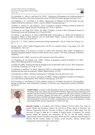Advances in Physics Theories and Applications www.iiste.org
ISSN 2224-719X (Paper) ISSN 2225-0638 (Online)
Vol.21, 2013
65
[2]. SelimSeker, S., Yelen, S., and Fulya C.K. (2010). ‘‘Comparison of Propagation Loss Prediction Models of
UMTS for Urban Areas, 18th Telecommunications forum TELFOR 2010 Serbia, Belgrade, November 23-25.
[3] Emagbetere, J. O. and Edeko, F. O. (2009). “Measurement of Validation of Hata like Models for radio
Pathloss in Rural Environment at 1.8GHz”, Journal of Mobile Communications pp 17.
[4] Obot, A., Simeon, O., and Afolayan J. (2011). Comparative Analysis of Pathloss Prediction Models for
Urban Microcellular, Nigerian Journal of Technology Vol. 30, No. 3, pp 50-59.
[5] Sharma, D. and Singh, R.K. (2010). The Effect of Pathloss on QoS at NPL, International Journal of
Engineering Science and Technology, Vol. 2(7),pp 3018-3023.
[6] Isabona, J. and Isaiah G. P. (2013). CDMA2000 Radio Measurements at 1.9GHz and Comparison of
Propagation Models in Three Built-Up Cities of South-South, Nigeria, American Journal of Engineering
Research, Vol. 02, Issue-05, pp 96-106.
[7] Lee W. C. Y. (1993). “Mobile Communication Design Fundamentals”, 2nd ed., Wiley, New York, pp. 59–
67.
[8] Egli, John J. (1957). "Radio Propagation above 40 MC over Irregular Terrain". Proceedings of the IRE
(IEEE) 45 (10): 1383–1391
[9] Abhayawardhana, V.S., Wassel, I.J., Crosby, D., Sellers, M.P. and Brown, M.G. (2005). “Comparison of
empirical propagation pathloss models for fixed wireless access systems”. 61th IEEE Technology Conference,
Stockholm.
[10]Seybold, John S. (2005). Introduction to RF propagation.John Wiley and Sons.
[11] Sahajahan, M. and Abdulla, A.Q. (2009). “Analysis of propagation models for WiMAX at 3.5 GHz”,
Master Thesis Blekinge Institute of Technology.
[12] Hata, M. (2008). “Empirical formula for propagation loss in land mobile radio services”, IEEE Transactions
on Vehicular Technology, vol. 29, pp. 317-325.
[13] Mardeni, R. and Priya, T.S. (2010). “Optimized COST 231 Hata models for WiMAX pathloss prediction in
suburban and open urban environments,”.Modern Applied Science, vol. 4(9).
[14] Goldsmith, A. (2005). “Wireless Communication.” Cambridge University Press, New York.
[15] Takahashi, S., Kato, A., Sato, K., and Fujise, M. (2004). “Distance dependence of pathloss for millimeter
wave inter-vehicle communication” IEEE Vehicular Technology pp. 26-30 vol.1.
[16] Armoogum, V. and Munnee, R. (2010). Pathloss Analysis for 3G Mobile Networks for Urban and Rural
Regions of Mauritius. Sixth International Conference on Wireless and Communication systems (ICWMC),
pp.164-169.
Joseph Isabona is a lecturer in the department of Basic Sciences (Physics Unit), Benson Idahosa
University, Benin City, Nigeria. He received Ph.D and M.Sc. degrees in Physics Electronics, 2013
and 2007 from the University of Benin and Uyo respectively, and a B.Sc in Physics in 2003, from
Ambrose Alli University, Ekpoma, Edo State. He is a member of the Nigerian Association of
Mathematical Physics (NAMP) and Nigeria Institute of Physics. He has published both nationally
and internationally in the area of wireless communications. His area of specialization is signal
processing and radio resource management in wireless networks.
Konyeha Cyprian is an academic staff of Benson Idahosa University, Benin City, where he
lectures Physics and Electronics subjects. He received an M.Eng. degree in Electronics and
Telecoms Engineering from the University of Benin in 2008 and an MBA degree from the
University of Lagos in 2004. He is a member of Nigeria Society of Engineers. His research
Interests include RF planning and optimization for 2G, 3G and 4G mobile networks,
communication networks simulation using opnet ITGAE and NS2, simulation and field studies of
WLANs, WLAN security, studies in wireless sensor networks, software defined radio,
communication channel performance enhancement.
 