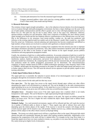 Advances in Physics Theories and Applications www.iiste.org
ISSN 2224-719X (Paper) ISSN 2225-0638 (Online)
Vol.21, 2013
55
(ii) Calculate path attenuation loss from the measured signal strength
(iii) Compare measured pathloss values with some key existing pathloss models such as; Lee Model,
Cost231-Hata model, Hata model and Egli Model.
1.1 Research Motivation
The existence of poor signal strength and pathloss – due to the reduction of power density of an electromagnetic
wave as it passes through multi-path propagation environment, has been a major challenge over the years in the
use of radio mobile communications and this effect is greatly seen in cities with high population density such as
Benin City [3]. This path loss may be due to many effects, such as free space loss, diffraction, reflection,
aperture-medium coupling loss and absorption. Other times congestion of buildings also does obstruct greatly
signal strength across board and this has hindered effective communication in the affected areas over the years.
Due to the differences in city structures, local terrain profiles, weather etc., the path loss prediction with
reference to the existing empirical path loss models such as the Okumura’s model, Hata’s model etc., may differ
from the actual one. Furthermore, network planning and optimization has become complicated and difficult as
high numbers of base stations are involved in a network with significant co channel interference.
The network operators may face huge losses resulting from complaints from the network users due to improper
link budget calculations and path loss predictions. Thus, Base Station transmitters should be sited with thorough
considerations on the effect of the location of other Base Stations on the signal strength, precise pathloss
calculations and using appropriate propagation models.
Usually, the calculation of path loss is called pathloss prediction. An accurate estimation of path loss is useful for
predicting coverage areas of base stations, frequency assignments, proper determination of electric field strength,
interference analysis, handover optimization, and power level adjustment [4]. Most of the existing pathloss
prediction models have limitations. By comparing them with the practical measured data, the most accurate path
loss prediction model for mobile propagation environment can be determined. The telecommunication
companies in Nigeria whether based on GSM or CDMA technologies operating at radio frequency band of 800
to 2100MHz, should apply the knowledge presented in this paper for radio link budget design and analysis so as
to further improve their services. This will assist the telecom service operators to provide quality signals to their
teeming subscribers.
2. Radio Signal Pathloss Basics in Physics
The signal path loss is essentially the reduction in power density of an electromagnetic wave or signal as it
propagates through the environment in which it is travelling.
There are many reasons for the radio path loss that may occur:
Free space loss: The free space loss occurs as the signal travels through space without any other effects
attenuating the signal it will still diminish as it spreads out. This can be thought of as the radio communications
signal spreading out as an ever increasing sphere. As the signal has to cover a wider area, conservation of energy
tells us that the energy in any given area will reduce as the area covered becomes larger.
Absorption losses: Absorption losses occur if the radio signal passes into a medium which is not totally
transparent to radio signals. This can be likened to a light signal passing through transparent glass.
Diffraction: Diffraction losses occur when an object appears in the path. The signal can diffract around the
object, but losses occur. The loss is higher the more rounded the object. Radio signals tend to diffract better
around sharp edges.
Multipath Fading: In a real terrestrial environment, signals will be reflected and they will reach the receiver
via a number of different paths as shown in figure 1. These signals may add or subtract from each other
depending upon the relative phases of the signals. If the receiver is moved the scenario will change and the
overall received signal will be found to vary with position. Mobile receivers (e.g. cellular telecommunications
phones) will be subject to this effect which is known as Rayleigh fading.
Terrain: The terrain over which signals travel will have a significant effect on the signal. Obviously hills which
obstruct the path will considerably attenuate the signal, often making reception impossible. Additionally at low
frequencies the composition of the earth will have a marked effect. For example on the Long Wave band, it is
found that signals travel best over more conductive terrain, e.g. sea paths or over areas that are marshy or damp.
Dry sandy terrain gives higher levels of attenuation.
 
