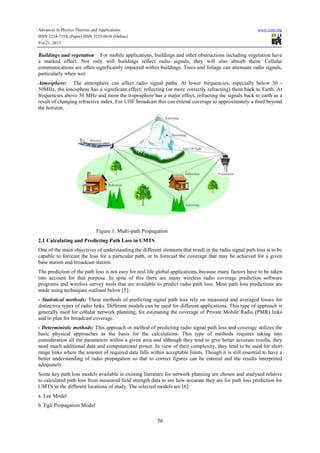Advances in Physics Theories and Applications www.iiste.org
ISSN 2224-719X (Paper) ISSN 2225-0638 (Online)
Vol.21, 2013
56
Buildings and vegetation: For mobile applications, buildings and other obstructions including vegetation have
a marked effect. Not only will buildings reflect radio signals, they will also absorb them. Cellular
communications are often significantly impaired within buildings. Trees and foliage can attenuate radio signals,
particularly when wet.
Atmosphere: The atmosphere can affect radio signal paths. At lower frequencies, especially below 30 -
50MHz, the ionosphere has a significant effect; reflecting (or more correctly refracting) them back to Earth. At
frequencies above 50 MHz and more the troposphere has a major effect, refracting the signals back to earth as a
result of changing refractive index. For UHF broadcast this can extend coverage to approximately a third beyond
the horizon.
Figure 1: Multi-path Propagation
2.1 Calculating and Predicting Path Loss in UMTS
One of the main objectives of understanding the different elements that result in the radio signal path loss is to be
capable to forecast the loss for a particular path, or to forecast the coverage that may be achieved for a given
base station and broadcast station.
The prediction of the path loss is not easy for real life global applications, because many factors have to be taken
into account for that purpose. In spite of this there are many wireless radio coverage prediction software
programs and wireless survey tools that are available to predict radio path loss. Most path loss predictions are
made using techniques outlined below [5]:
- Statistical methods: These methods of predicting signal path loss rely on measured and averaged losses for
distinctive types of radio links. Different models can be used for different applications. This type of approach is
generally used for cellular network planning, for estimating the coverage of Private Mobile Radio (PMR) links
and to plan for broadcast coverage.
- Deterministic methods: This approach or method of predicting radio signal path loss and coverage utilizes the
basic physical approaches as the basis for the calculations. This type of methods requires taking into
consideration all the parameters within a given area and although they tend to give better accurate results, they
need much additional data and computational power. In view of their complexity, they tend to be used for short
range links where the amount of required data falls within acceptable limits. Though it is still essential to have a
better understanding of radio propagation so that to correct figures can be entered and the results interpreted
adequately.
Some key path loss models available in existing literature for network planning are chosen and analysed relative
to calculated path loss from measured field strength data to see how accurate they are for path loss prediction for
UMTS in the different locations of study. The selected models are [6]:
a. Lee Model
b. Egli Propagation Model
 