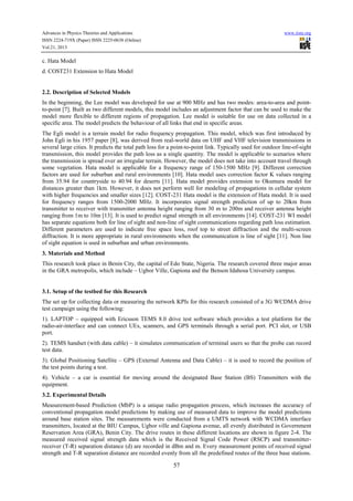 Advances in Physics Theories and Applications www.iiste.org
ISSN 2224-719X (Paper) ISSN 2225-0638 (Online)
Vol.21, 2013
57
c. Hata Model
d. COST231 Extension to Hata Model
2.2. Description of Selected Models
In the beginning, the Lee model was developed for use at 900 MHz and has two modes: area-to-area and point-
to-point [7]. Built as two different models, this model includes an adjustment factor that can be used to make the
model more flexible to different regions of propagation. Lee model is suitable for use on data collected in a
specific area. The model predicts the behaviour of all links that end in specific areas.
The Egli model is a terrain model for radio frequency propagation. This model, which was first introduced by
John Egli in his 1957 paper [8], was derived from real-world data on UHF and VHF television transmissions in
several large cities. It predicts the total path loss for a point-to-point link. Typically used for outdoor line-of-sight
transmission, this model provides the path loss as a single quantity. The model is applicable to scenarios where
the transmission is spread over an irregular terrain. However, the model does not take into account travel through
some vegetation. Hata model is applicable for a frequency range of 150-1500 MHz [9]. Different correction
factors are used for suburban and rural environments [10]. Hata model uses correction factor K values ranging
from 35.94 for countryside to 40.94 for deserts [11]. Hata model provides extension to Okumura model for
distances greater than 1km. However, it does not perform well for modeling of propagations in cellular system
with higher frequencies and smaller sizes [12]. COST-231 Hata model is the extension of Hata model. It is used
for frequency ranges from 1500-2000 MHz. It incorporates signal strength prediction of up to 20km from
transmitter to receiver with transmitter antenna height ranging from 30 m to 200m and receiver antenna height
ranging from 1m to 10m [13]. It is used to predict signal strength in all environments [14]. COST-231 WI model
has separate equations both for line of sight and non-line of sight communications regarding path loss estimation.
Different parameters are used to indicate free space loss, roof top to street diffraction and the multi-screen
diffraction. It is more appropriate in rural environments when the communication is line of sight [11]. Non line
of sight equation is used in suburban and urban environments.
3. Materials and Method
This research took place in Benin City, the capital of Edo State, Nigeria. The research covered three major areas
in the GRA metropolis, which include – Ugbor Ville, Gapiona and the Benson Idahosa University campus.
3.1. Setup of the testbed for this Research
The set up for collecting data or measuring the network KPIs for this research consisted of a 3G WCDMA drive
test campaign using the following:
1). LAPTOP – equipped with Ericsson TEMS 8.0 drive test software which provides a test platform for the
radio-air-interface and can connect UEs, scanners, and GPS terminals through a serial port. PCI slot, or USB
port.
2). TEMS handset (with data cable) – it simulates communication of terminal users so that the probe can record
test data.
3). Global Positioning Satellite – GPS (External Antenna and Data Cable) – it is used to record the position of
the test points during a test.
4). Vehicle – a car is essential for moving around the designated Base Station (BS) Transmitters with the
equipment.
3.2. Experimental Details
Measurement-based Prediction (MbP) is a unique radio propagation process, which increases the accuracy of
conventional propagation model predictions by making use of measured data to improve the model predictions
around base station sites. The measurements were conducted from a UMTS network with WCDMA interface
transmitters, located at the BIU Campus, Ugbor ville and Gapiona avenue, all evenly distributed in Government
Reservation Area (GRA), Benin City. The drive routes in these different locations are shown in figure 2-4. The
measured received signal strength data which is the Received Signal Code Power (RSCP) and transmitter-
receiver (T-R) separation distance (d) are recorded in dBm and m. Every measurement points of received signal
strength and T-R separation distance are recorded evenly from all the predefined routes of the three base stations.
 