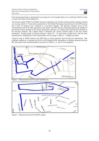 Advances in Physics Theories and Applications www.iiste.org
ISSN 2224-719X (Paper) ISSN 2225-0638 (Online)
Vol.21, 2013
58
Each measurement point is represented in an average of a set of samples taken over a small area (10m2
) in order
to remove the effects of fast fading [15].
The Ericsson-model TEMS (Test Mobile Systems) cell planner tool for data collection had the antenna mounted
on a moving vehicle (1.5 meter above ground level). The Global Positioning System Receiver Set (GPS system)
and a piece of compass were connected to a personal computer. The personal computer serves as the
communication hub for all other equipment in the system. The GPS operates with global positioning satellites to
provide the location tracking for the system during data collection, on a global map which has been installed on
the personal computer. The compass helps to determine the various azimuth angles of the base station
transmitters. Average height of transmit antenna is about 30 – 32 meter above ground level, with the same
transmit power. Sampling rate of the collected data, on the average, is about 2 – 3 samples per meter.
Using the ruler in TEMS software, the RSCP data at various distances from the BS were determined. This
technique enabled us to calculate the Electric Field Strength (EFS) and pathloss at different distances from the
BS. The results of the calculated pathloss are shown in Tables C1, C2 and C3 in the appendix.
Figure 2 – Measurement route for Ugbor suburban city.
Figure 3 – Measurement route for the BIU campus.
 