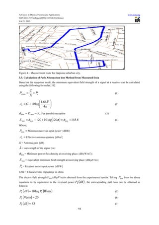 Advances in Physics Theories and Applications www.iiste.org
ISSN 2224-719X (Paper) ISSN 2225-0638 (Online)
Vol.21, 2013
59
Figure 4 – Measurement route for Gapiona suburban city.
3.3. Calculation of Path Attenuation loss Method from Measured Data
Based on the reception mode, the minimum equivalent field strength of a signal at a receiver can be calculated
using the following formulas [16]:
ns P
N
C
P +=min (1)






+=
π
λ
4
64.1
log10
2
GAe (2)
es AP −= minminφ For portable reception (3)
( ) 8.145120log10120 minminmin +=++= φπφE (4)
Where;
=minP Minimum receiver input power {dBW}
=eA Effective antenna aperture {dBm2
}
G = Antenna gain {dB}
λ = wavelength of the signal {m}
minφ = Minimum power flux density at receiving place {dB (W/m2
)}
minE = Equivalent minimum field strength at receiving place {dB(μV/m)}
nP = Receiver noise input power {dBW}
120π = Characteristic Impedance in ohms
The electric field strength Emin (dBμV/m) is obtained from the experimental results. Taking minP from the above
equations to be equivalent to the received power ( )dBPR , the corresponding path loss can be obtained as
follows;
( ) ( )WattsPdBP TT log10= (5)
( ) 20=WattsPT (6)
( ) 43=dBPT (7)
 