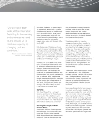 “Our executive team                      are used in three ways: to produce about          they can view the top-selling models by
                                         30 standardized reports with SQL Server           customer, based on gross sales or sales
looks at this information                2008 Reporting Services; to fuel Microsoft        margin. Similarly, the New Product
                                         Office PerformancePoint® Server 2007–             Development team can use new insights
first thing in the morning               based dashboards and scorecards that              into the performance of recently released
and whenever we need                     contain key performance indicators; and to        toys to plan product strategy.
                                         enable direct querying and detailed
to. It’s allowed us to                   analysis of the cubes with Microsoft Office       The solution enables the executive
                                         Excel® 2007.                                      management team and vice president of
react more quickly to                                                                      sales to see not only how the company is
changing business                        Both the cubes and the data warehouse             currently selling to its biggest customers,
                                         contain six years of historical data, in addi-    but also how those sales are forecast for
conditions.”                             tion to the continuously loaded new data.         the rest of the year, producing a highly
                                         The data is refreshed automatically, provid-      accurate picture of how each product line
     Robert Pasin, President and Chief
        Executive Officer, Radio Flyer   ing new customer and product information          could finish the year. The reports that
                                         as soon as it is available to the system, so it   provide that information are complex to
                                         can be used immediately in analysis.              build because they require the BI system to
                                                                                           put actual sales and forecast sales on the
                                         Business users access the business intelli-       same budget line. Management can also
                                         gence tools through an intranet site built        see overall data for customer satisfaction
                                         on Windows® SharePoint® Services tech-            and profitability.
                                         nology in the Windows Server® 2008
                                         operating system. The dashboards and              “Dashboards and scorecards give us insight
                                         scorecards are updated automatically with         on a real-time basis,” says Robert Pasin,
                                         the most recent data and are role based so        President and Chief Executive Officer, Radio
                                         that, for example, senior managers see            Flyer. “Our executive team looks at this
                                         broader measurements than line managers           information first thing in the morning and
                                         do. The solution also includes a series of        whenever we need to. It’s allowed us to
                                         SQL Server 2008 Reporting Services sub-           react more quickly to changing business
                                         scriptions that deliver reports to users’         conditions.”
                                         e-mail inboxes on a regular basis.
                                                                                           Business analysts and other business users,
                                         Benefits                                          in contrast, see information related to the
                                         “We chose Microsoft for a variety of              specific customers that they track—whether
                                         reasons,” says Cesario. “In Microsoft, we         they work in sales and marketing, supply
                                         saw a solution that met all our require-          chain, or product development areas. They
                                         ments, that was a better fit with our current     can use the BI tools to manage day-to-day
                                         investments and skill sets, and that would        operations as well as to perform historical
                                         deliver a lower total cost of ownership.”         trend analysis. Customer service represen-
                                                                                           tatives, for example, can use the BI informa-
                                         Providing Clear Insight for Better                tion to provide better support to customers
                                         Decision Making                                   regarding the status of their open orders
                                         For business users, the solution provides         because they can query the system to see
                                         the clear insight into business status that       all of those open orders on a single screen.
                                         Radio Flyer sought in order to enable
                                         better decision making. For example, users
                                         can quickly create ad hoc reports so that
 