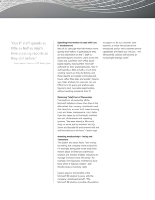 “Our IT staff spends as                     Speeding Information Access with Less            to support us as our customer base
                                            IT Involvement                                   expands, as more new products are
little as half as much                      Best of all, users get that information more     introduced, and as new customer service
                                            quickly than before, in part because they        capabilities are rolled out,” he says. “The
time creating reports as                    are less dependent on the IT staff to            Microsoft BI solution will become an
they did before.”                           generate reports; business users access the      increasingly strategic asset.”
                                            cubes and build their own Office Excel–
 Tom Cesario, Director of IT, Radio Flyer   based reports, making them more self-
                                            sufficient for their analytical needs. “Our IT
                                            staff spends as little as half as much time
                                            creating reports as they did before, and
                                            those reports are created in minutes and
                                            hours, rather than days and weeks,” Cesario
                                            says. Sales analysts, for example, can use
                                            Office Excel to query and analyze sales
                                            figures to spot new sales opportunities,
                                            without needing assistance from IT.

                                            Reducing Total Cost of Ownership
                                            The total cost of ownership of the
                                            Microsoft solution is lower than that of the
                                            alternatives the company considered—and
                                            that takes into account both lower licensing
                                            costs and lower maintenance costs. Radio
                                            Flyer also saves by not having to maintain
                                            two sets of databases and operating
                                            systems. “We were already a Microsoft
                                            shop, so we’re able to maintain the SQL
                                            Server and broader BI environment with the
                                            staff and resources we have,” Cesario says.

                                            Boosting Productivity—Today and
                                            Tomorrow
                                            The system also saves Radio Flyer money
                                            by making the company more productive.
                                            For example, being able to see daily infor-
                                            mation about inventory by warehouse
                                            location and product enables executives to
                                            manage inventory more efficiently—for
                                            example, moving excess inventory to loca-
                                            tions where it may be needed—and
                                            thereby reduce inventory costs.

                                            Cesario expects the benefits of the
                                            Microsoft BI solution to grow with the
                                            company’s continued growth. “The
                                            Microsoft BI solution provides a foundation
 