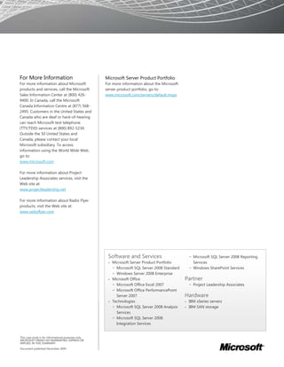 For More Information                                  Microsoft Server Product Portfolio
For more information about Microsoft                  For more information about the Microsoft
products and services, call the Microsoft             server product portfolio, go to:
Sales Information Center at (800) 426-                www.microsoft.com/servers/default.mspx
9400. In Canada, call the Microsoft
Canada Information Centre at (877) 568-
2495. Customers in the United States and
Canada who are deaf or hard-of-hearing
can reach Microsoft text telephone
(TTY/TDD) services at (800) 892-5234.
Outside the 50 United States and
Canada, please contact your local
Microsoft subsidiary. To access
information using the World Wide Web,
go to:
www.microsoft.com

For more information about Project
Leadership Associates services, visit the
Web site at:
www.projectleadership.net

For more information about Radio Flyer
products, visit the Web site at:
www.radioflyer.com




                                                       Software and Services                         − Microsoft SQL Server 2008 Reporting
                                                       • Microsoft Server Product Portfolio            Services
                                                         − Microsoft SQL Server 2008 Standard        − Windows SharePoint Services
                                                         − Windows Server 2008 Enterprise
                                                       • Microsoft Office                        Partner
                                                         − Microsoft Office Excel 2007               − Project Leadership Associates
                                                         − Microsoft Office PerformancePoint
                                                           Server 2007                           Hardware
                                                       • Technologies                            •   IBM xSeries servers
                                                         − Microsoft SQL Server 2008 Analysis    •   IBM SAN storage
                                                           Services
                                                         − Microsoft SQL Server 2008
                                                           Integration Services


This case study is for informational purposes only.
MICROSOFT MAKES NO WARRANTIES, EXPRESS OR
IMPLIED, IN THIS SUMMARY.

Document published December 2009
 