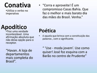 Conativa                  • “Corra e aproveite! É um
                              compromisso Casas Bahia. Que
   •Utiliza o verbo no
   imperativo                 faz o melhor e mais barato dia
                              das mães do Brasil. Venha.”

Apodítico
 •Traz uma verdade
   incontestável. Uma
                            Poética
   afirmação absoluta que   • é aquela que brinca com a constituição das
   não deixa opção para o     palavras , com o significante.
   receptor.
                               “ ‘Use - moda jovem’. Use como
   “Havan. A loja de           quiser! José foz esquina com a
   departamentos               Barão no centro de Prudente”
   mais completa do
   Brasil”.
 