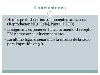 Conclusiones
 Hemos probado varios componentes necesarios
(Reproductor MP3, Reloj, Pantalla LCD)
 Lo siguiente es poner en funcionamiento el receptor
FM y empezar a unir componentes
 En último lugar diseñaremos la carcasa de la radio
para impresión en 3D.
 